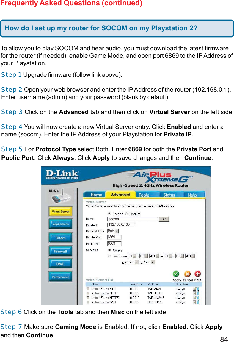 84Frequently Asked Questions (continued)To allow you to play SOCOM and hear audio, you must download the latest firmwarefor the router (if needed), enable Game Mode, and open port 6869 to the IP Address ofyour Playstation.Step 1 Upgrade firmware (follow link above).Step 2 Open your web browser and enter the IP Address of the router (192.168.0.1).Enter username (admin) and your password (blank by default).Step 3 Click on the Advanced tab and then click on Virtual Server on the left side.Step 4 You will now create a new Virtual Server entry. Click Enabled and enter aname (socom). Enter the IP Address of your Playstation for Private IP.Step 5 For Protocol Type select Both. Enter 6869 for both the Private Port andPublic Port. Click Always. Click Apply to save changes and then Continue.Step 6 Click on the Tools tab and then Misc on the left side.Step 7 Make sure Gaming Mode is Enabled. If not, click Enabled. Click Applyand then Continue.socom192.168.0.100Both68696869How do I set up my router for SOCOM on my Playstation 2?