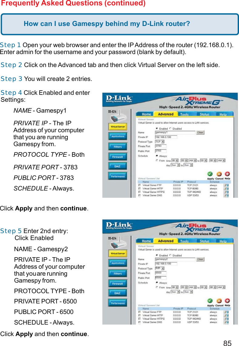 85Frequently Asked Questions (continued)How can I use Gamespy behind my D-Link router?Step 1 Open your web browser and enter the IP Address of the router (192.168.0.1).Enter admin for the username and your password (blank by default).Step 2 Click on the Advanced tab and then click Virtual Server on the left side.Step 3 You will create 2 entries.Step 4 Click Enabled and enterSettings:Click Apply and then continue.Step 5 Enter 2nd entry:        Click EnabledClick Apply and then continue.Both192.168.0.100gamespy137833783192.168.0.100gamespy265006500BothNAME - Gamespy1PRIVATE IP - The IPAddress of your computerthat you are runningGamespy from.PROTOCOL TYPE - BothPRIVATE PORT - 3783PUBLIC PORT - 3783SCHEDULE - Always.NAME - Gamespy2PRIVATE IP - The IPAddress of your computerthat youare runningGamespy from.PROTOCOL TYPE - BothPRIVATE PORT - 6500PUBLIC PORT - 6500SCHEDULE - Always.