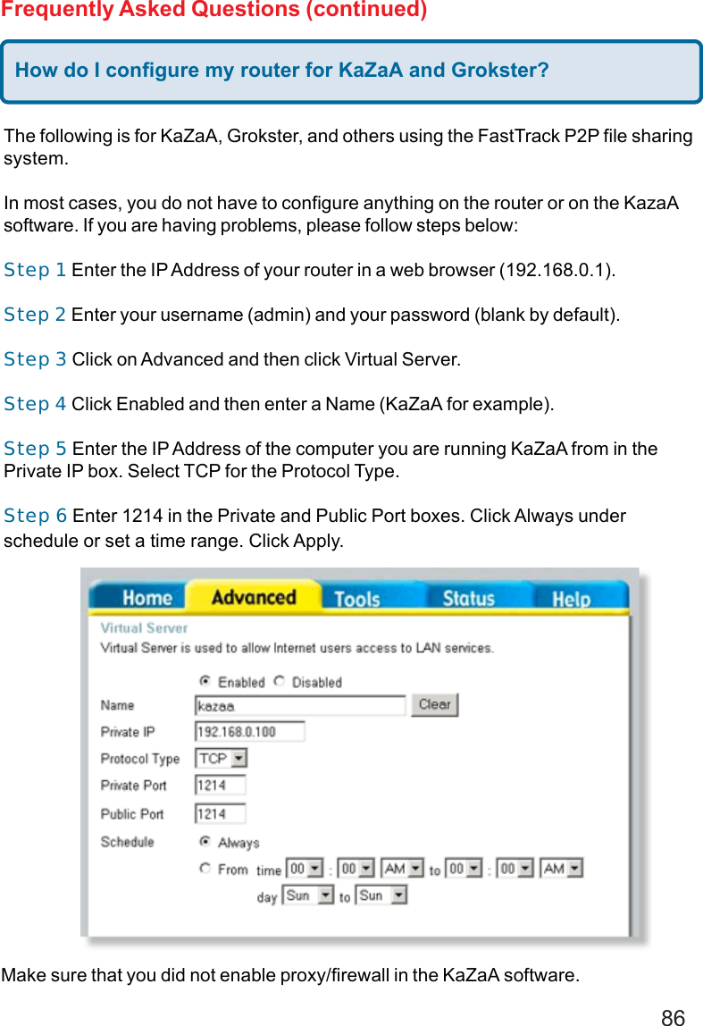 86Frequently Asked Questions (continued)How do I configure my router for KaZaA and Grokster?The following is for KaZaA, Grokster, and others using the FastTrack P2P file sharingsystem.In most cases, you do not have to configure anything on the router or on the KazaAsoftware. If you are having problems, please follow steps below:Step 1 Enter the IP Address of your router in a web browser (192.168.0.1).Step 2 Enter your username (admin) and your password (blank by default).Step 3 Click on Advanced and then click Virtual Server.Step 4 Click Enabled and then enter a Name (KaZaA for example).Step 5 Enter the IP Address of the computer you are running KaZaA from in thePrivate IP box. Select TCP for the Protocol Type.Step 6 Enter 1214 in the Private and Public Port boxes. Click Always underschedule or set a time range. Click Apply.Make sure that you did not enable proxy/firewall in the KaZaA software.