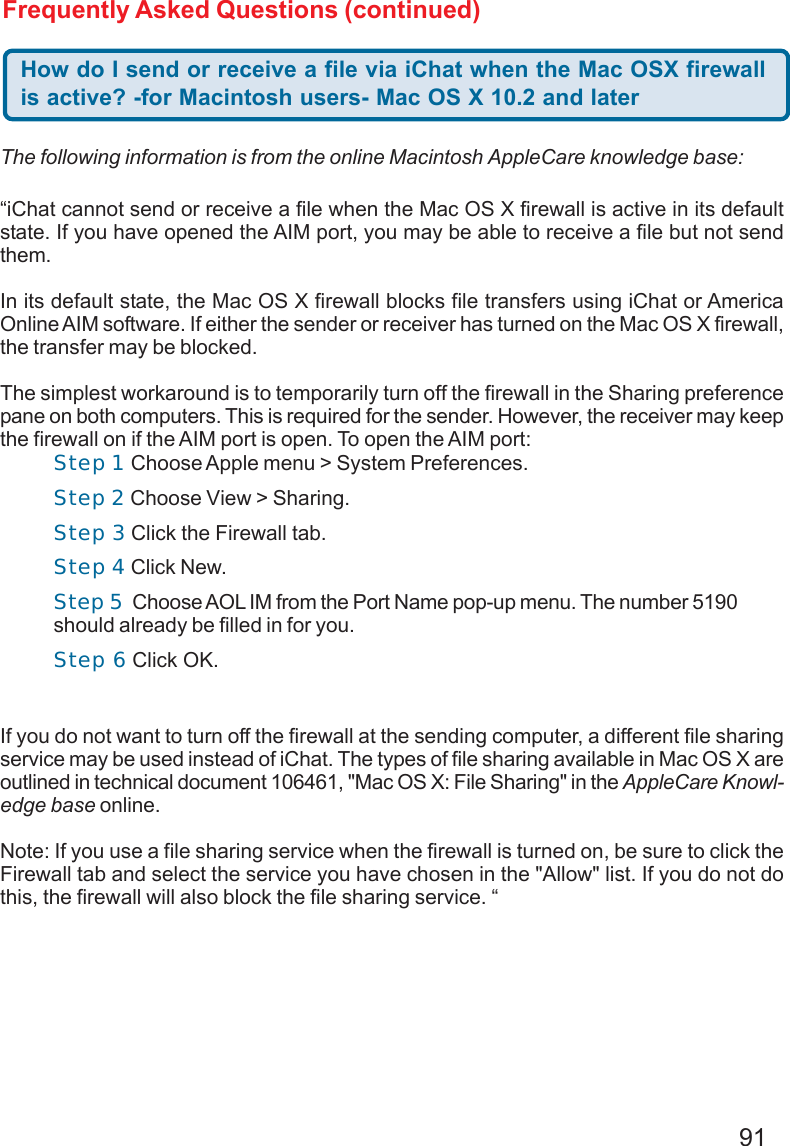 91Frequently Asked Questions (continued)How do I send or receive a file via iChat when the Mac OSX firewallis active? -for Macintosh users- Mac OS X 10.2 and later“iChat cannot send or receive a file when the Mac OS X firewall is active in its defaultstate. If you have opened the AIM port, you may be able to receive a file but not sendthem.In its default state, the Mac OS X firewall blocks file transfers using iChat or AmericaOnline AIM software. If either the sender or receiver has turned on the Mac OS X firewall,the transfer may be blocked.The simplest workaround is to temporarily turn off the firewall in the Sharing preferencepane on both computers. This is required for the sender. However, the receiver may keepthe firewall on if the AIM port is open. To open the AIM port:If you do not want to turn off the firewall at the sending computer, a different file sharingservice may be used instead of iChat. The types of file sharing available in Mac OS X areoutlined in technical document 106461, &quot;Mac OS X: File Sharing&quot; in the AppleCare Knowl-edge base online.Note: If you use a file sharing service when the firewall is turned on, be sure to click theFirewall tab and select the service you have chosen in the &quot;Allow&quot; list. If you do not dothis, the firewall will also block the file sharing service. “The following information is from the online Macintosh AppleCare knowledge base:Step 1 Choose Apple menu &gt; System Preferences.Step 2 Choose View &gt; Sharing.Step 3 Click the Firewall tab.Step 4 Click New.Step 5  Choose AOL IM from the Port Name pop-up menu. The number 5190should already be filled in for you.Step 6 Click OK.