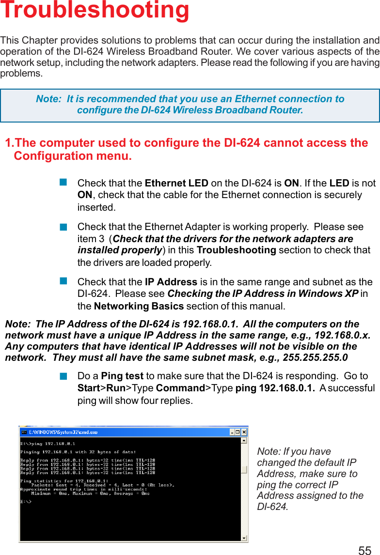 55TroubleshootingThis Chapter provides solutions to problems that can occur during the installation andoperation of the DI-624 Wireless Broadband Router. We cover various aspects of thenetwork setup, including the network adapters. Please read the following if you are havingproblems.Note: If you havechanged the default IPAddress, make sure toping the correct IPAddress assigned to theDI-624.Note:  It is recommended that you use an Ethernet connection toconfigure the DI-624 Wireless Broadband Router.1.The computer used to configure the DI-624 cannot access the   Configuration menu.Check that the Ethernet LED on the DI-624 is ON. If the LED is notON, check that the cable for the Ethernet connection is securelyinserted.Check that the Ethernet Adapter is working properly.  Please seeitem 3  (Check that the drivers for the network adapters areinstalled properly) in this Troubleshooting section to check thatthe drivers are loaded properly.Check that the IP Address is in the same range and subnet as theDI-624.  Please see Checking the IP Address in Windows XP inthe Networking Basics section of this manual.Note:  The IP Address of the DI-624 is 192.168.0.1.  All the computers on thenetwork must have a unique IP Address in the same range, e.g., 192.168.0.x.Any computers that have identical IP Addresses will not be visible on thenetwork.  They must all have the same subnet mask, e.g., 255.255.255.0Do a Ping test to make sure that the DI-624 is responding.  Go toStart&gt;Run&gt;Type Command&gt;Type ping 192.168.0.1.  A successfulping will show four replies.