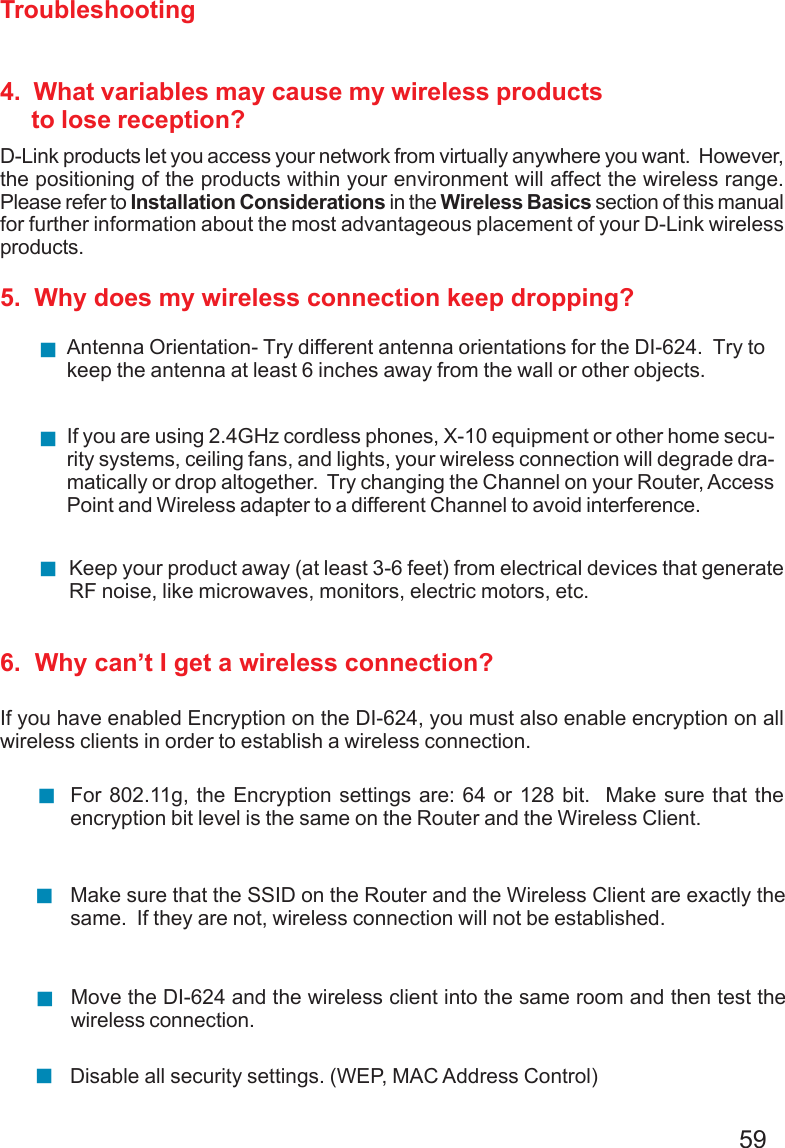 59Troubleshooting4.  What variables may cause my wireless products     to lose reception?D-Link products let you access your network from virtually anywhere you want.  However,the positioning of the products within your environment will affect the wireless range.Please refer to Installation Considerations in the Wireless Basics section of this manualfor further information about the most advantageous placement of your D-Link wirelessproducts.5.  Why does my wireless connection keep dropping?6.  Why can’t I get a wireless connection?If you have enabled Encryption on the DI-624, you must also enable encryption on allwireless clients in order to establish a wireless connection.Make sure that the SSID on the Router and the Wireless Client are exactly thesame.  If they are not, wireless connection will not be established.For 802.11g, the Encryption settings are: 64 or 128 bit.  Make sure that theencryption bit level is the same on the Router and the Wireless Client.Move the DI-624 and the wireless client into the same room and then test thewireless connection.Disable all security settings. (WEP, MAC Address Control)Antenna Orientation- Try different antenna orientations for the DI-624.  Try tokeep the antenna at least 6 inches away from the wall or other objects.If you are using 2.4GHz cordless phones, X-10 equipment or other home secu-rity systems, ceiling fans, and lights, your wireless connection will degrade dra-matically or drop altogether.  Try changing the Channel on your Router, AccessPoint and Wireless adapter to a different Channel to avoid interference.Keep your product away (at least 3-6 feet) from electrical devices that generateRF noise, like microwaves, monitors, electric motors, etc.