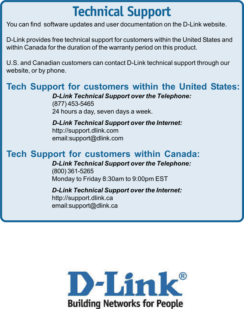 12Technical SupportYou can find  software updates and user documentation on the D-Link website.D-Link provides free technical support for customers within the United States andwithin Canada for the duration of the warranty period on this product.U.S. and Canadian customers can contact D-Link technical support through ourwebsite, or by phone.Tech Support for customers within the United States:D-Link Technical Support over the Telephone:(877) 453-546524 hours a day, seven days a week.D-Link Technical Support over the Internet:http://support.dlink.comemail:support@dlink.comTech Support for customers within Canada:D-Link Technical Support over the Telephone:(800) 361-5265Monday to Friday 8:30am to 9:00pm ESTD-Link Technical Support over the Internet:http://support.dlink.caemail:support@dlink.ca