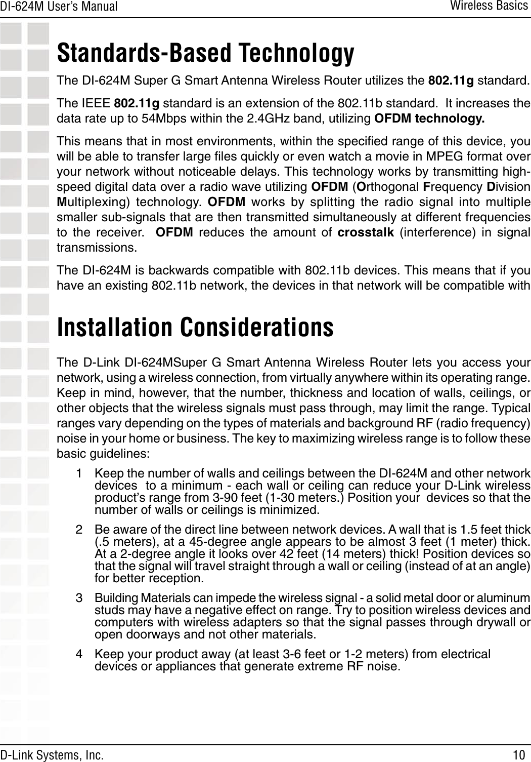 10DI-624M User’s Manual D-Link Systems, Inc.Wireless BasicsInstallation Considerations The D-Link DI-624MSuper G Smart Antenna Wireless Router lets  you access your network, using a wireless connection, from virtually anywhere within its operating range. Keep in mind, however, that the number, thickness and location of walls, ceilings, or other objects that the wireless signals must pass through, may limit the range. Typical ranges vary depending on the types of materials and background RF (radio frequency) noise in your home or business. The key to maximizing wireless range is to follow these basic guidelines:1  Keep the number of walls and ceilings between the DI-624M and other network devices  to a minimum - each wall or ceiling can reduce your D-Link wireless product’s range from 3-90 feet (1-30 meters.) Position your  devices so that the number of walls or ceilings is minimized.2  Be aware of the direct line between network devices. A wall that is 1.5 feet thick (.5 meters), at a 45-degree angle appears to be almost 3 feet (1 meter) thick. At a 2-degree angle it looks over 42 feet (14 meters) thick! Position devices so that the signal will travel straight through a wall or ceiling (instead of at an angle) for better reception.3  Building Materials can impede the wireless signal - a solid metal door or aluminum studs may have a negative effect on range. Try to position wireless devices and computers with wireless adapters so that the signal passes through drywall or open doorways and not other materials.4  Keep your product away (at least 3-6 feet or 1-2 meters) from electrical   devices or appliances that generate extreme RF noise.Standards-Based TechnologyThe DI-624M Super G Smart Antenna Wireless Router utilizes the 802.11g standard.The IEEE 802.11g standard is an extension of the 802.11b standard.  It increases the data rate up to 54Mbps within the 2.4GHz band, utilizing OFDM technology.This means that in most environments, within the speciﬁed range of this device, you will be able to transfer large ﬁles quickly or even watch a movie in MPEG format over your network without noticeable delays. This technology works by transmitting high-speed digital data over a radio wave utilizing OFDM (Orthogonal Frequency Division Multiplexing)  technology.  OFDM  works  by  splitting  the  radio  signal  into  multiple smaller sub-signals that are then transmitted simultaneously at different frequencies to  the  receiver.    OFDM  reduces  the  amount  of  crosstalk  (interference)  in  signal transmissions. The DI-624M is backwards compatible with 802.11b devices. This means that if you have an existing 802.11b network, the devices in that network will be compatible with 