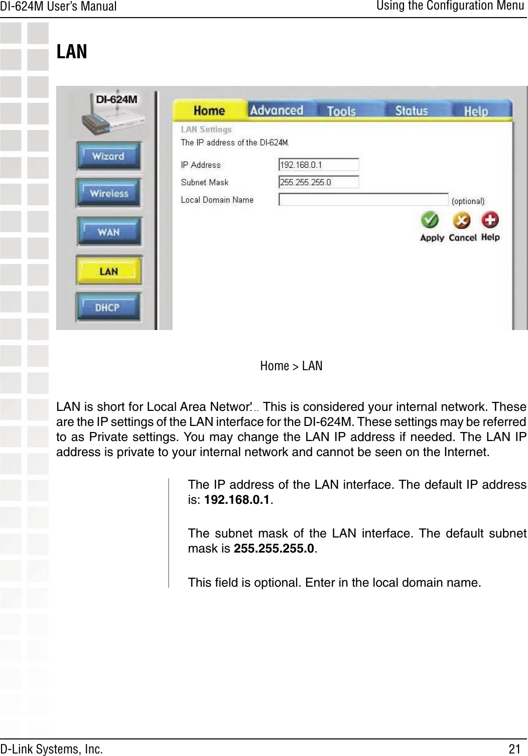 21DI-624M User’s Manual D-Link Systems, Inc.Using the Conﬁguration MenuLAN is short for Local Area Network. This is considered your internal network. These are the IP settings of the LAN interface for the DI-624M. These settings may be referred to as Private settings. You may change the LAN IP address if needed. The LAN IP address is private to your internal network and cannot be seen on the Internet.The IP address of the LAN interface. The default IP address is: 192.168.0.1.The  subnet  mask  of  the  LAN  interface.  The  default  subnet mask is 255.255.255.0.This ﬁeld is optional. Enter in the local domain name.LANHome &gt; LAN