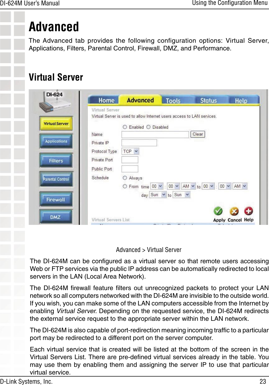 23DI-624M User’s Manual D-Link Systems, Inc.Using the Conﬁguration MenuVirtual ServerThe DI-624M can be conﬁgured as a virtual server so that remote users accessing Web or FTP services via the public IP address can be automatically redirected to local servers in the LAN (Local Area Network). The  DI-624M  ﬁrewall  feature  ﬁlters  out  unrecognized  packets to  protect  your  LAN network so all computers networked with the DI-624M are invisible to the outside world. If you wish, you can make some of the LAN computers accessible from the Internet by enabling Virtual Server. Depending on the requested service, the DI-624M redirects the external service request to the appropriate server within the LAN network. The DI-624M is also capable of port-redirection meaning incoming trafﬁc to a particular port may be redirected to a different port on the server computer.Each virtual service that is created will be listed at the bottom of the screen in the Virtual Servers List. There are pre-deﬁned virtual services already in the table. You may use them by enabling them and assigning the server IP to use that particular virtual service.AdvancedThe Advanced  tab  provides  the  following  configuration  options:  Virtual  Server, Applications, Filters, Parental Control, Firewall, DMZ, and Performance.Advanced &gt; Virtual Server