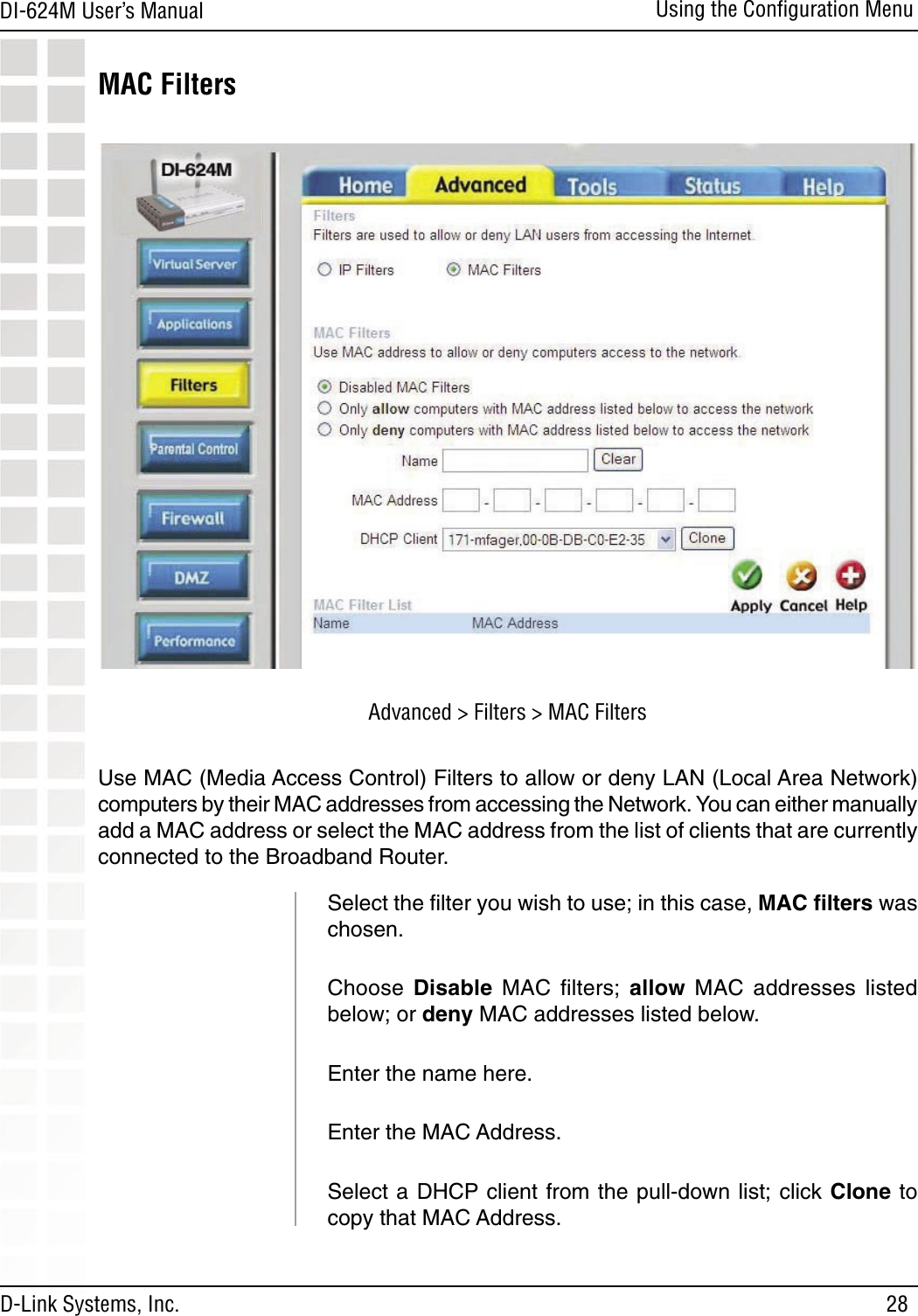 28DI-624M User’s Manual D-Link Systems, Inc.Using the Conﬁguration MenuMAC FiltersUse MAC (Media Access Control) Filters to allow or deny LAN (Local Area Network) computers by their MAC addresses from accessing the Network. You can either manually add a MAC address or select the MAC address from the list of clients that are currently connected to the Broadband Router.Select the ﬁlter you wish to use; in this case, MAC ﬁlters was chosen.Choose  Disable  MAC  ﬁlters;  allow  MAC  addresses  listed below; or deny MAC addresses listed below.   Enter the name here.  Enter the MAC Address.  Select a DHCP client from the pull-down list; click Clone to copy that MAC Address. Advanced &gt; Filters &gt; MAC Filters