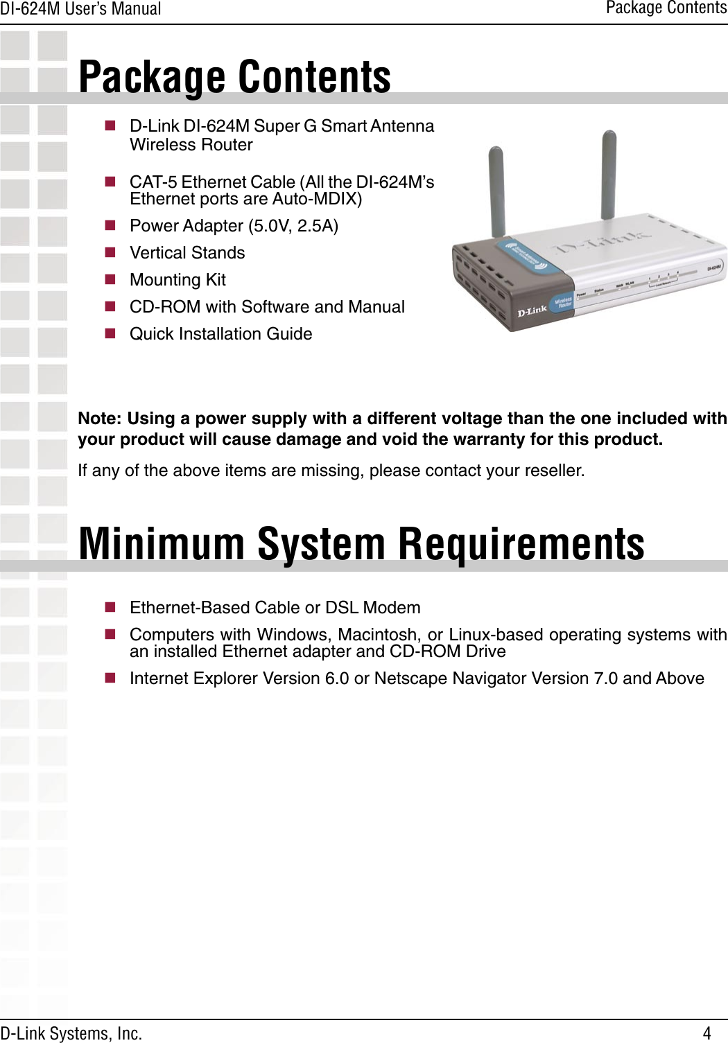 4DI-624M User’s Manual D-Link Systems, Inc.Package ContentsPackage Contentsn D-Link DI-624M Super G Smart Antenna Wireless Routern CAT-5 Ethernet Cable (All the DI-624M’s Ethernet ports are Auto-MDIX) n Power Adapter (5.0V, 2.5A)n Vertical Standsn Mounting Kitn CD-ROM with Software and Manualn Quick Installation GuideNote: Using a power supply with a different voltage than the one included with your product will cause damage and void the warranty for this product.If any of the above items are missing, please contact your reseller.Minimum System Requirementsn Ethernet-Based Cable or DSL Modemn Computers with Windows, Macintosh, or Linux-based operating systems with an installed Ethernet adapter and CD-ROM Driven Internet Explorer Version 6.0 or Netscape Navigator Version 7.0 and Above  