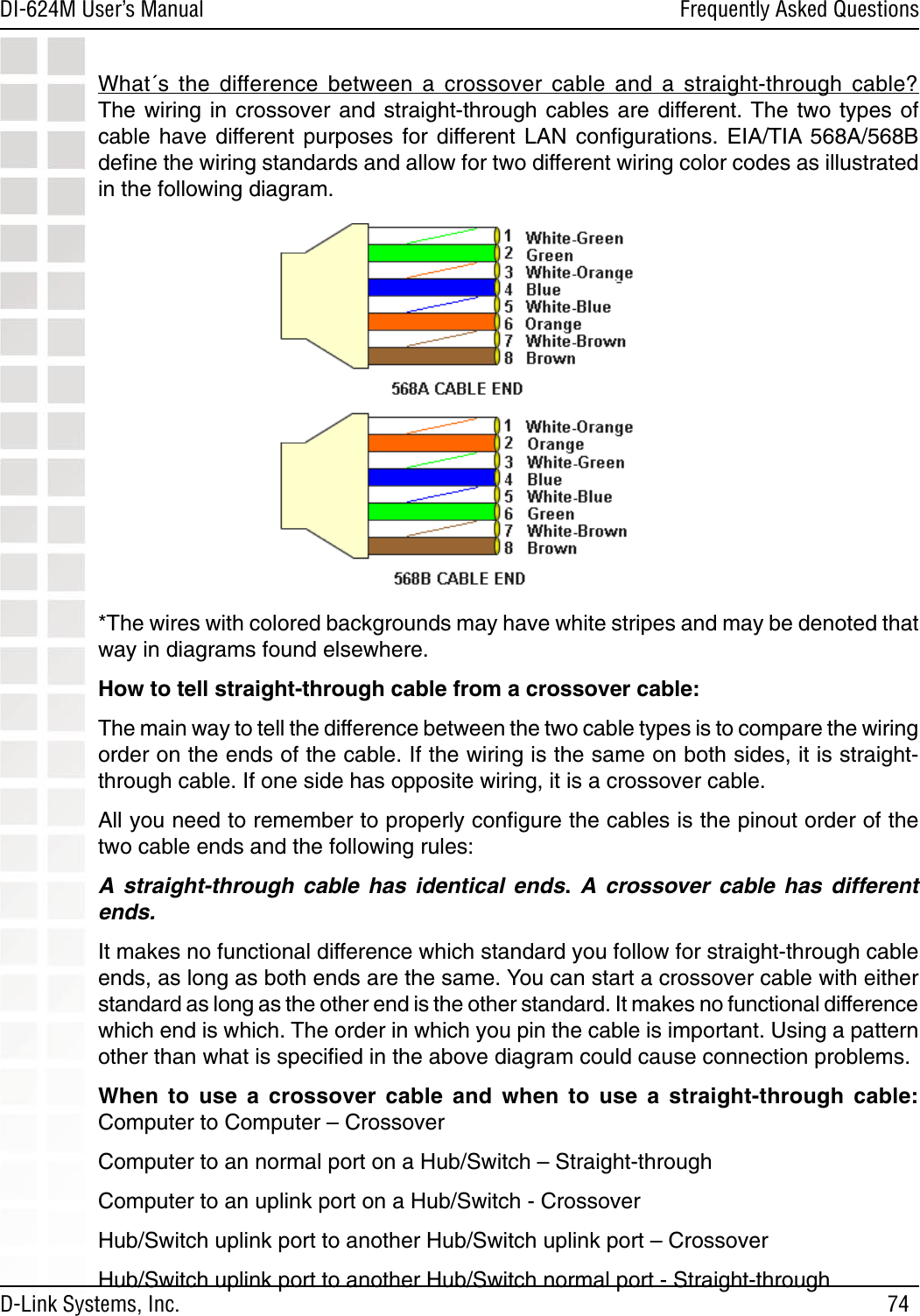 74DI-624M User’s Manual D-Link Systems, Inc.Frequently Asked QuestionsWhat´s  the  difference  between  a  crossover  cable  and  a  straight-through  cable?  The wiring in  crossover and straight-through  cables are different. The two  types  of cable  have  different  purposes  for  different  LAN  conﬁgurations.  EIA/TIA  568A/568B deﬁne the wiring standards and allow for two different wiring color codes as illustrated in the following diagram.  *The wires with colored backgrounds may have white stripes and may be denoted that way in diagrams found elsewhere.How to tell straight-through cable from a crossover cable:The main way to tell the difference between the two cable types is to compare the wiring order on the ends of the cable. If the wiring is the same on both sides, it is straight-through cable. If one side has opposite wiring, it is a crossover cable.All you need to remember to properly conﬁgure the cables is the pinout order of the two cable ends and the following rules:A  straight-through  cable  has  identical  ends.  A  crossover  cable  has  different ends.It makes no functional difference which standard you follow for straight-through cable ends, as long as both ends are the same. You can start a crossover cable with either standard as long as the other end is the other standard. It makes no functional difference which end is which. The order in which you pin the cable is important. Using a pattern other than what is speciﬁed in the above diagram could cause connection problems.When  to  use  a  crossover  cable  and  when  to  use  a  straight-through  cable: Computer to Computer – CrossoverComputer to an normal port on a Hub/Switch – Straight-throughComputer to an uplink port on a Hub/Switch - CrossoverHub/Switch uplink port to another Hub/Switch uplink port – CrossoverHub/Switch uplink port to another Hub/Switch normal port - Straight-through 