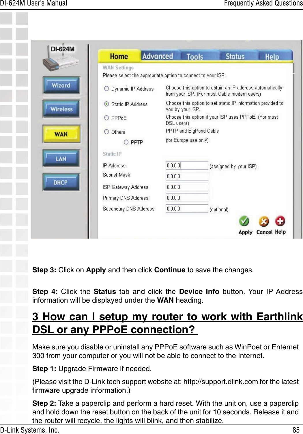 85DI-624M User’s Manual D-Link Systems, Inc.Frequently Asked QuestionsStep 3: Click on Apply and then click Continue to save the changes.  Step  4:  Click  the  Status  tab  and  click  the  Device  Info  button. Your  IP Address information will be displayed under the WAN heading.3 How can I setup my router to work with Earthlink DSL or any PPPoE connection? Make sure you disable or uninstall any PPPoE software such as WinPoet or Enternet 300 from your computer or you will not be able to connect to the Internet.  Step 1: Upgrade Firmware if needed.  (Please visit the D-Link tech support website at: http://support.dlink.com for the latest ﬁrmware upgrade information.) Step 2: Take a paperclip and perform a hard reset. With the unit on, use a paperclip and hold down the reset button on the back of the unit for 10 seconds. Release it and the router will recycle, the lights will blink, and then stabilize.  