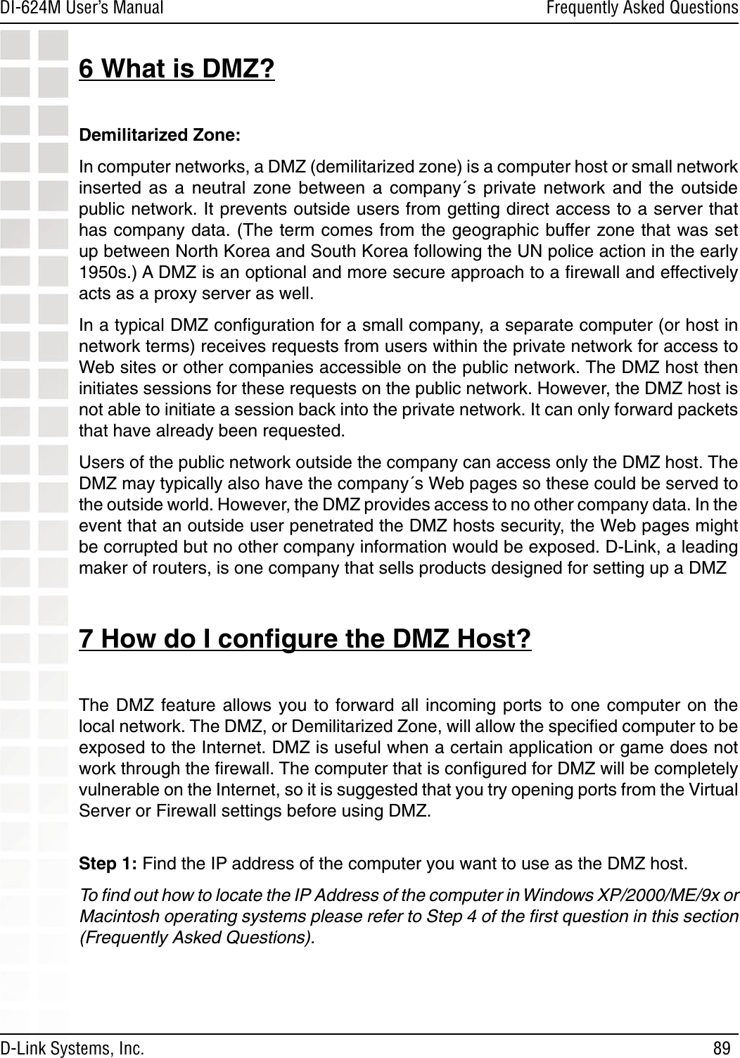 89DI-624M User’s Manual D-Link Systems, Inc.Frequently Asked Questions6 What is DMZ?Demilitarized Zone:In computer networks, a DMZ (demilitarized zone) is a computer host or small network inserted  as  a  neutral  zone  between  a  company´s  private  network  and  the  outside public network. It prevents outside users from getting direct access to a server that has company data. (The term comes from the geographic buffer zone that was set up between North Korea and South Korea following the UN police action in the early 1950s.) A DMZ is an optional and more secure approach to a ﬁrewall and effectively acts as a proxy server as well.In a typical DMZ conﬁguration for a small company, a separate computer (or host in network terms) receives requests from users within the private network for access to Web sites or other companies accessible on the public network. The DMZ host then initiates sessions for these requests on the public network. However, the DMZ host is not able to initiate a session back into the private network. It can only forward packets that have already been requested.Users of the public network outside the company can access only the DMZ host. The DMZ may typically also have the company´s Web pages so these could be served to the outside world. However, the DMZ provides access to no other company data. In the event that an outside user penetrated the DMZ hosts security, the Web pages might be corrupted but no other company information would be exposed. D-Link, a leading maker of routers, is one company that sells products designed for setting up a DMZ7 How do I conﬁgure the DMZ Host?The DMZ feature allows  you  to forward all incoming  ports  to one computer on  the local network. The DMZ, or Demilitarized Zone, will allow the speciﬁed computer to be exposed to the Internet. DMZ is useful when a certain application or game does not work through the ﬁrewall. The computer that is conﬁgured for DMZ will be completely vulnerable on the Internet, so it is suggested that you try opening ports from the Virtual Server or Firewall settings before using DMZ.  Step 1: Find the IP address of the computer you want to use as the DMZ host.To ﬁnd out how to locate the IP Address of the computer in Windows XP/2000/ME/9x or Macintosh operating systems please refer to Step 4 of the ﬁrst question in this section (Frequently Asked Questions). 