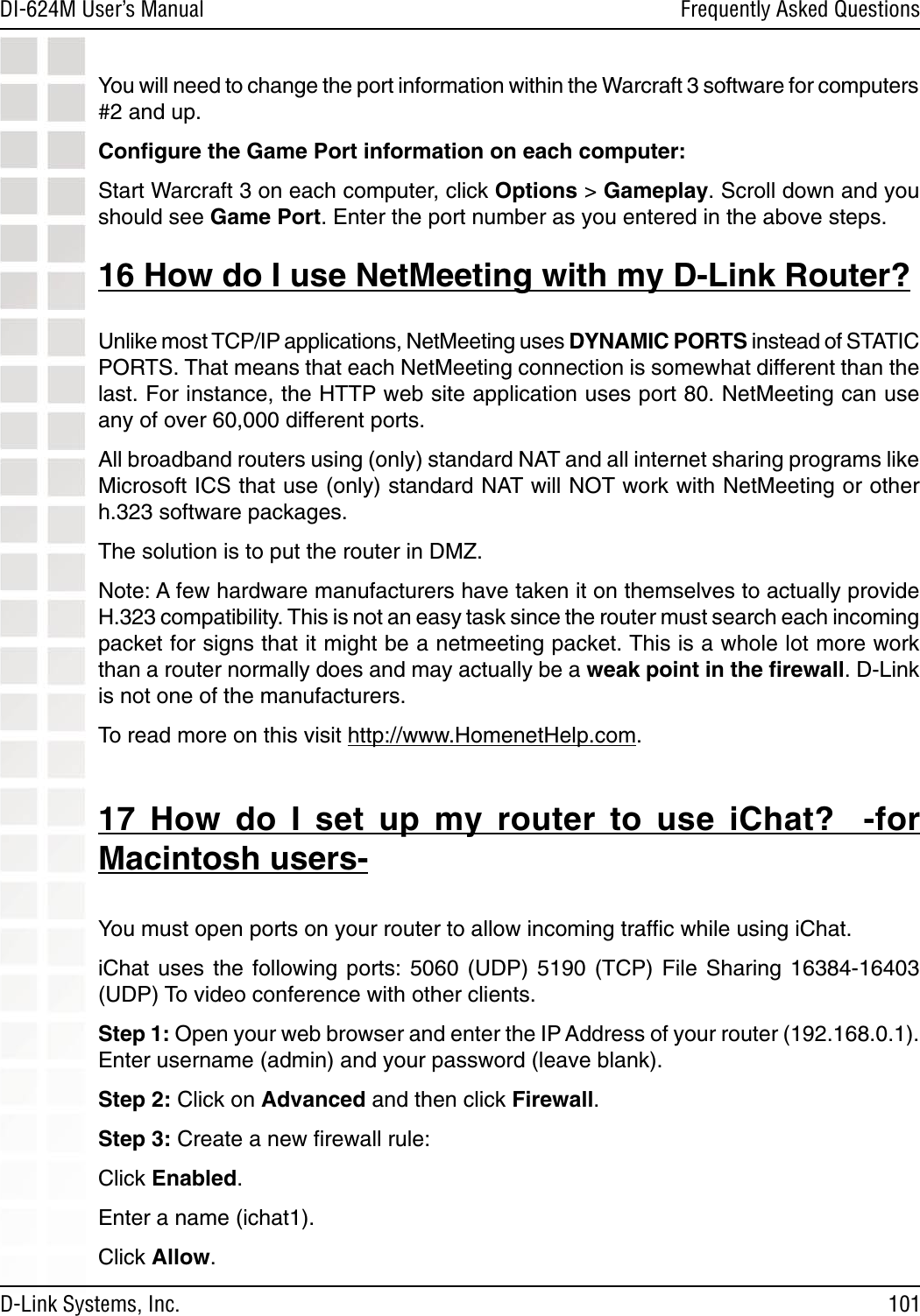 101DI-624M User’s Manual D-Link Systems, Inc.Frequently Asked QuestionsYou will need to change the port information within the Warcraft 3 software for computers #2 and up.Conﬁgure the Game Port information on each computer: Start Warcraft 3 on each computer, click Options &gt; Gameplay. Scroll down and you should see Game Port. Enter the port number as you entered in the above steps. 16 How do I use NetMeeting with my D-Link Router?Unlike most TCP/IP applications, NetMeeting uses DYNAMIC PORTS instead of STATIC PORTS. That means that each NetMeeting connection is somewhat different than the last. For instance, the HTTP web site application uses port 80. NetMeeting can use any of over 60,000 different ports. All broadband routers using (only) standard NAT and all internet sharing programs like Microsoft ICS that use (only) standard NAT will NOT work with NetMeeting or other h.323 software packages. The solution is to put the router in DMZ. Note: A few hardware manufacturers have taken it on themselves to actually provide H.323 compatibility. This is not an easy task since the router must search each incoming packet for signs that it might be a netmeeting packet. This is a whole lot more work than a router normally does and may actually be a weak point in the ﬁrewall. D-Link is not one of the manufacturers.To read more on this visit http://www.HomenetHelp.com.17  How  do  I  set  up  my  router  to  use  iChat?    -for Macintosh users-You must open ports on your router to allow incoming trafﬁc while using iChat. iChat  uses  the  following  ports:  5060  (UDP)  5190  (TCP)  File  Sharing  16384-16403 (UDP) To video conference with other clients. Step 1: Open your web browser and enter the IP Address of your router (192.168.0.1). Enter username (admin) and your password (leave blank). Step 2: Click on Advanced and then click Firewall. Step 3: Create a new ﬁrewall rule: Click Enabled. Enter a name (ichat1). Click Allow. 