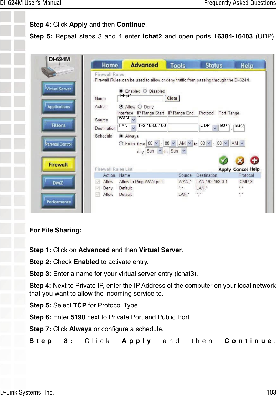 103DI-624M User’s Manual D-Link Systems, Inc.Frequently Asked QuestionsStep 4: Click Apply and then Continue. Step  5:  Repeat  steps  3  and  4  enter  ichat2  and  open  ports  16384-16403  (UDP).  For File Sharing:  Step 1: Click on Advanced and then Virtual Server.Step 2: Check Enabled to activate entry. Step 3: Enter a name for your virtual server entry (ichat3).Step 4: Next to Private IP, enter the IP Address of the computer on your local network that you want to allow the incoming service to. Step 5: Select TCP for Protocol Type. Step 6: Enter 5190 next to Private Port and Public Port. Step 7: Click Always or conﬁgure a schedule. Step  8:  Click  Apply  and  then  Continue.  192.168.0.100ichat2*16384UDPWANLAN 16403