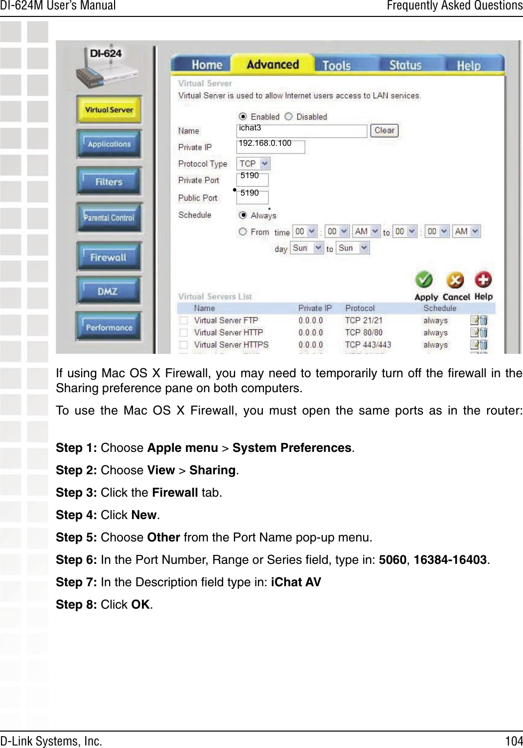 104DI-624M User’s Manual D-Link Systems, Inc.Frequently Asked QuestionsIf using Mac OS X Firewall, you may need to temporarily turn off the ﬁrewall in the Sharing preference pane on both computers. To  use  the  Mac  OS  X  Firewall,  you  must  open  the  same  ports  as  in  the  router:  Step 1: Choose Apple menu &gt; System Preferences. Step 2: Choose View &gt; Sharing. Step 3: Click the Firewall tab.Step 4: Click New. Step 5: Choose Other from the Port Name pop-up menu.Step 6: In the Port Number, Range or Series ﬁeld, type in: 5060, 16384-16403. Step 7: In the Description ﬁeld type in: iChat AV Step 8: Click OK.  192.168.0.100ichat3*51905190