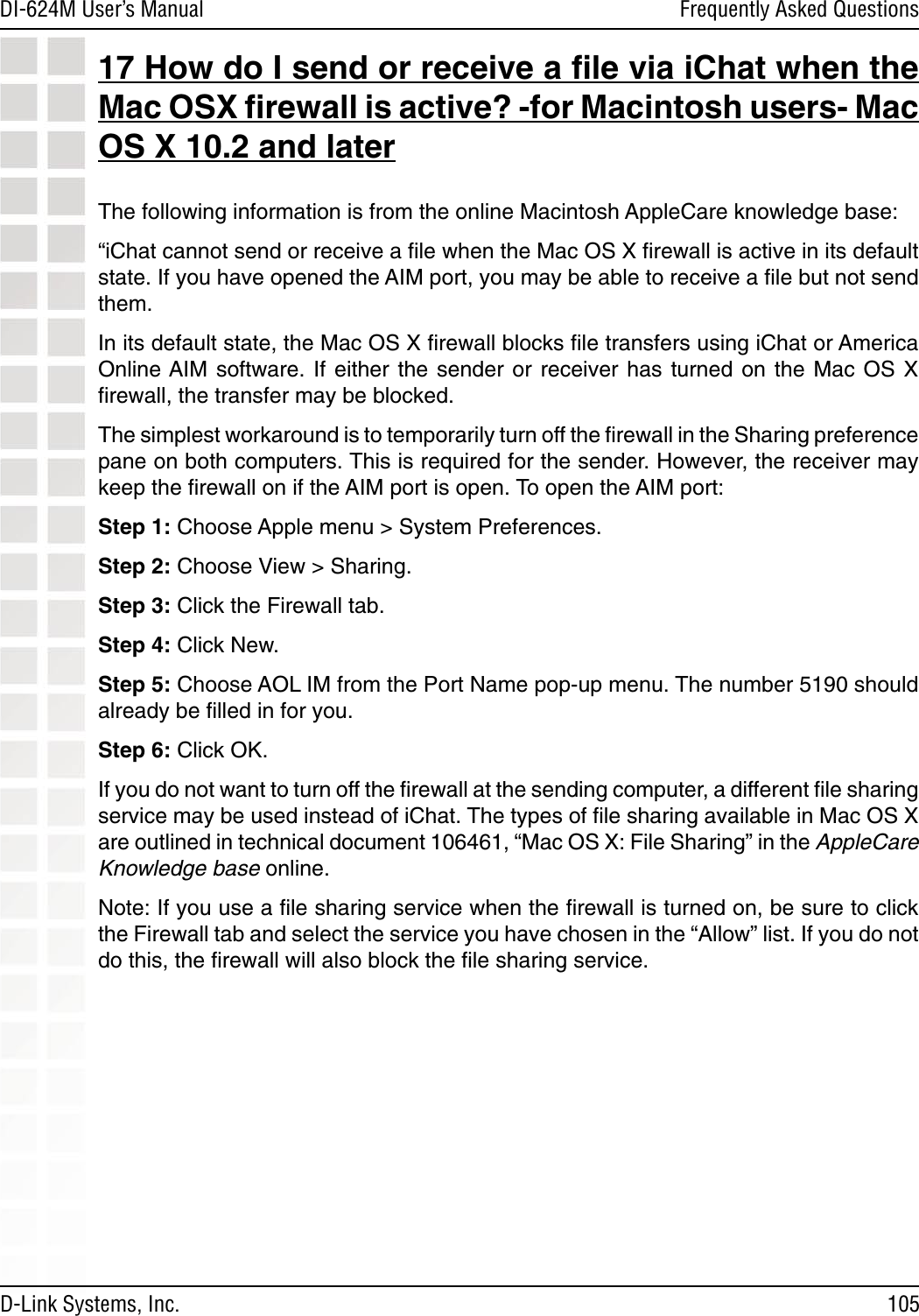 105DI-624M User’s Manual D-Link Systems, Inc.Frequently Asked Questions17 How do I send or receive a ﬁle via iChat when the Mac OSX ﬁrewall is active? -for Macintosh users- Mac OS X 10.2 and laterThe following information is from the online Macintosh AppleCare knowledge base:“iChat cannot send or receive a ﬁle when the Mac OS X ﬁrewall is active in its default state. If you have opened the AIM port, you may be able to receive a ﬁle but not send them. In its default state, the Mac OS X ﬁrewall blocks ﬁle transfers using iChat or America Online AIM software.  If  either  the  sender  or  receiver  has  turned  on  the  Mac  OS  X ﬁrewall, the transfer may be blocked. The simplest workaround is to temporarily turn off the ﬁrewall in the Sharing preference pane on both computers. This is required for the sender. However, the receiver may keep the ﬁrewall on if the AIM port is open. To open the AIM port:Step 1: Choose Apple menu &gt; System Preferences.Step 2: Choose View &gt; Sharing.Step 3: Click the Firewall tab.Step 4: Click New.Step 5: Choose AOL IM from the Port Name pop-up menu. The number 5190 should already be ﬁlled in for you.Step 6: Click OK.If you do not want to turn off the ﬁrewall at the sending computer, a different ﬁle sharing service may be used instead of iChat. The types of ﬁle sharing available in Mac OS X are outlined in technical document 106461, “Mac OS X: File Sharing” in the AppleCare Knowledge base online.Note: If you use a ﬁle sharing service when the ﬁrewall is turned on, be sure to click the Firewall tab and select the service you have chosen in the “Allow” list. If you do not do this, the ﬁrewall will also block the ﬁle sharing service.