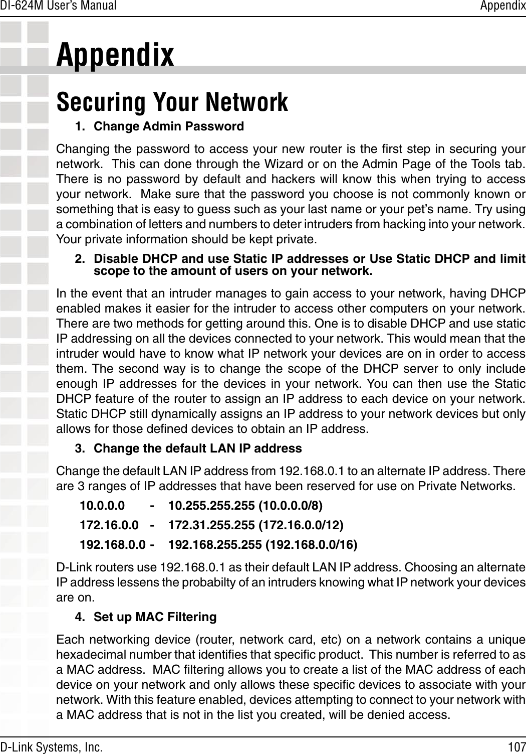 107DI-624M User’s Manual D-Link Systems, Inc.AppendixAppendixSecuring Your Network 1.  Change Admin PasswordChanging the password to access your new router is the ﬁrst step in securing your network.  This can done through the Wizard or on the Admin Page of the Tools tab.  There is  no password  by default  and hackers  will know  this when  trying to  access your network.  Make sure that the password you choose is not commonly known or something that is easy to guess such as your last name or your pet’s name. Try using a combination of letters and numbers to deter intruders from hacking into your network. Your private information should be kept private.2.  Disable DHCP and use Static IP addresses or Use Static DHCP and limit scope to the amount of users on your network.In the event that an intruder manages to gain access to your network, having DHCP enabled makes it easier for the intruder to access other computers on your network. There are two methods for getting around this. One is to disable DHCP and use static IP addressing on all the devices connected to your network. This would mean that the intruder would have to know what IP network your devices are on in order to access them. The  second  way  is to change the scope of the DHCP server to only include enough IP addresses for the  devices in your  network. You can then  use the  Static DHCP feature of the router to assign an IP address to each device on your network. Static DHCP still dynamically assigns an IP address to your network devices but only allows for those deﬁned devices to obtain an IP address.3.  Change the default LAN IP addressChange the default LAN IP address from 192.168.0.1 to an alternate IP address. There are 3 ranges of IP addresses that have been reserved for use on Private Networks. 10.0.0.0  -    10.255.255.255 (10.0.0.0/8) 172.16.0.0  -    172.31.255.255 (172.16.0.0/12) 192.168.0.0 -    192.168.255.255 (192.168.0.0/16)D-Link routers use 192.168.0.1 as their default LAN IP address. Choosing an alternate IP address lessens the probabilty of an intruders knowing what IP network your devices are on. 4.  Set up MAC FilteringEach networking device (router, network card, etc) on a network contains a unique hexadecimal number that identiﬁes that speciﬁc product.  This number is referred to as a MAC address.  MAC ﬁltering allows you to create a list of the MAC address of each device on your network and only allows these speciﬁc devices to associate with your network. With this feature enabled, devices attempting to connect to your network with a MAC address that is not in the list you created, will be denied access.