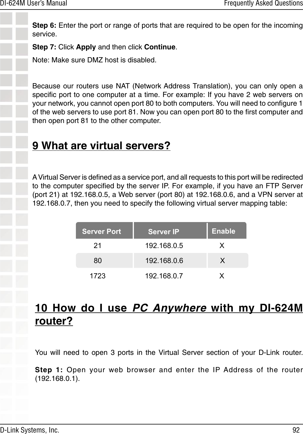 92DI-624M User’s Manual D-Link Systems, Inc.Frequently Asked QuestionsStep 6: Enter the port or range of ports that are required to be open for the incoming service. Step 7: Click Apply and then click Continue. Note: Make sure DMZ host is disabled.Because our routers use NAT  (Network Address Translation), you  can  only  open  a speciﬁc port to one computer at a time. For example: If you have 2 web servers on your network, you cannot open port 80 to both computers. You will need to conﬁgure 1 of the web servers to use port 81. Now you can open port 80 to the ﬁrst computer and then open port 81 to the other computer.  9 What are virtual servers?A Virtual Server is deﬁned as a service port, and all requests to this port will be redirected to the computer speciﬁed by the server IP. For example, if you have an FTP Server (port 21) at 192.168.0.5, a Web server (port 80) at 192.168.0.6, and a VPN server at 192.168.0.7, then you need to specify the following virtual server mapping table:10  How  do  I  use  PC  Anywhere  with  my  DI-624M router?You  will  need  to  open  3  ports  in  the  Virtual Server  section  of  your  D-Link  router.   Step  1:  Open  your  web  browser  and  enter  the  IP Address  of  the  router (192.168.0.1).Server Port Server IP Enable  21         192.168.0.5    X80       192.168.0.6           X1723         192.168.0.7    X