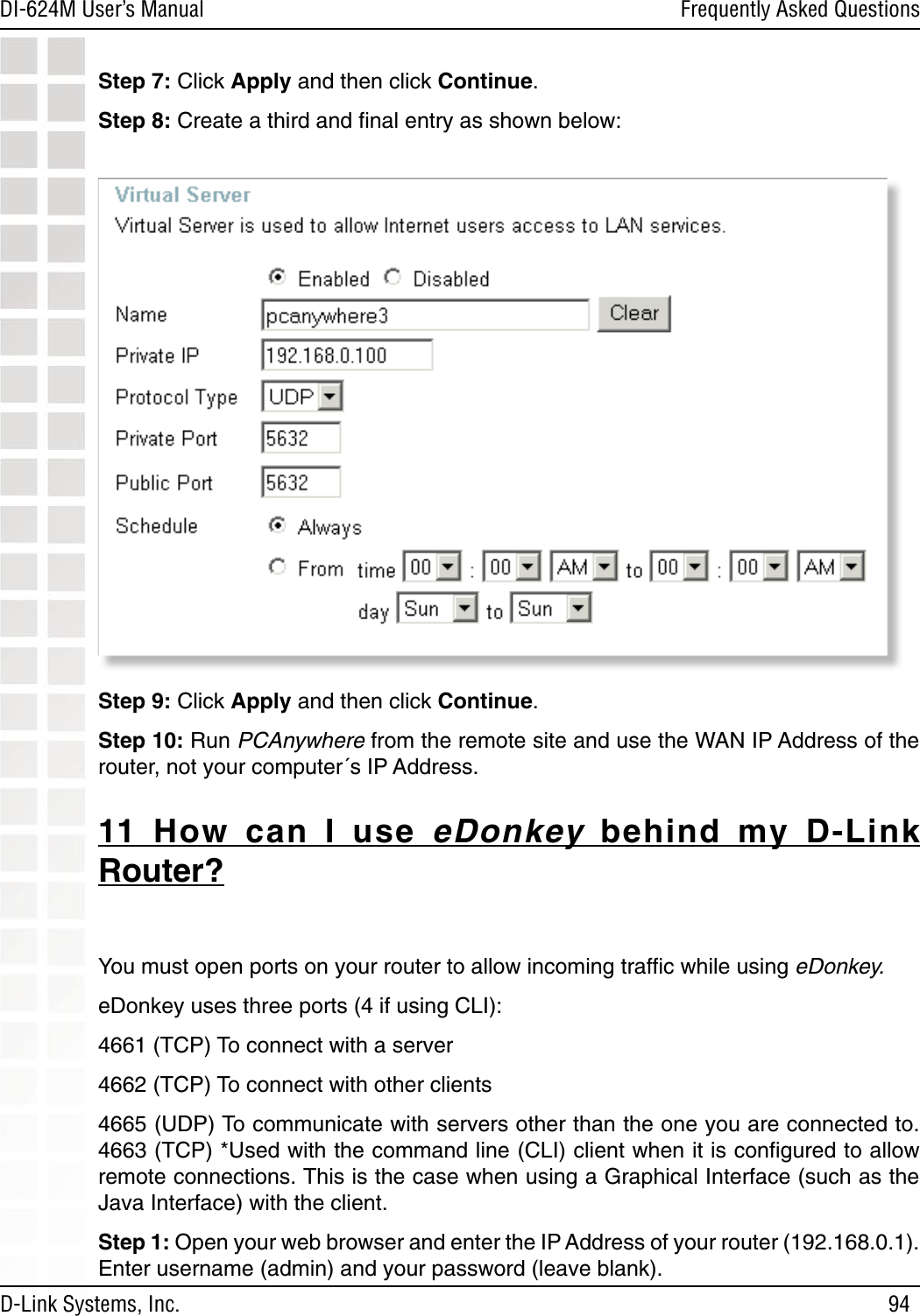 94DI-624M User’s Manual D-Link Systems, Inc.Frequently Asked QuestionsStep 7: Click Apply and then click Continue. Step 8: Create a third and ﬁnal entry as shown below: Step 9: Click Apply and then click Continue. Step 10: Run PCAnywhere from the remote site and use the WAN IP Address of the router, not your computer´s IP Address. 11  How  can  I  use  eDonkey  behind  my  D-Link Router?You must open ports on your router to allow incoming trafﬁc while using eDonkey.eDonkey uses three ports (4 if using CLI): 4661 (TCP) To connect with a server 4662 (TCP) To connect with other clients 4665 (UDP) To communicate with servers other than the one you are connected to. 4663 (TCP) *Used with the command line (CLI) client when it is conﬁgured to allow remote connections. This is the case when using a Graphical Interface (such as the Java Interface) with the client.Step 1: Open your web browser and enter the IP Address of your router (192.168.0.1). Enter username (admin) and your password (leave blank).  