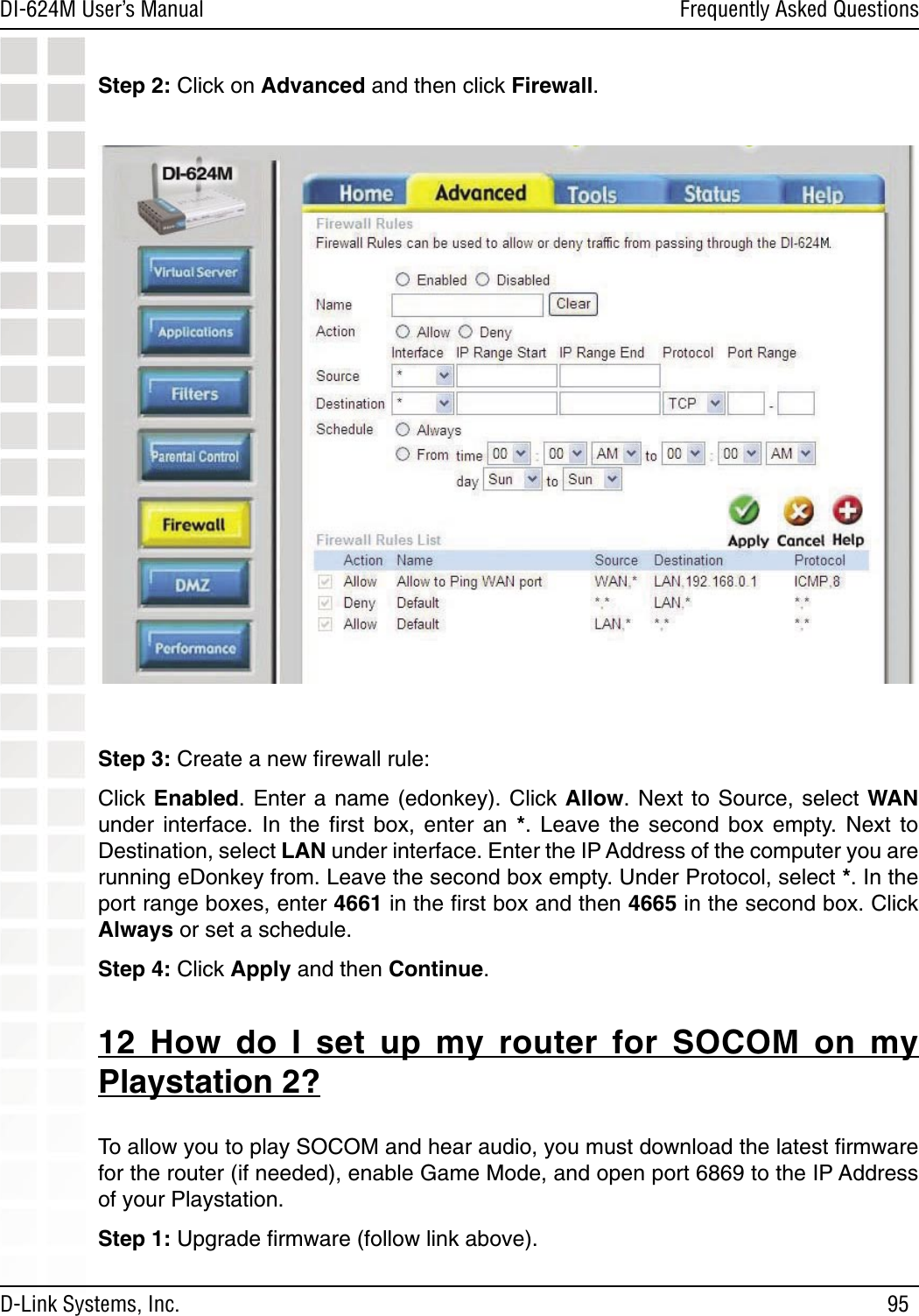 95DI-624M User’s Manual D-Link Systems, Inc.Frequently Asked QuestionsStep 2: Click on Advanced and then click Firewall. Step 3: Create a new ﬁrewall rule: Click Enabled. Enter a name (edonkey).  Click  Allow.  Next to Source, select WAN under  interface.  In  the  ﬁrst  box,  enter  an  *.  Leave  the  second  box  empty.  Next  to Destination, select LAN under interface. Enter the IP Address of the computer you are running eDonkey from. Leave the second box empty. Under Protocol, select *. In the port range boxes, enter 4661 in the ﬁrst box and then 4665 in the second box. Click Always or set a schedule. Step 4: Click Apply and then Continue. 12  How  do  I  set  up  my  router  for  SOCOM  on  my Playstation 2?To allow you to play SOCOM and hear audio, you must download the latest ﬁrmware for the router (if needed), enable Game Mode, and open port 6869 to the IP Address of your Playstation.Step 1: Upgrade ﬁrmware (follow link above).