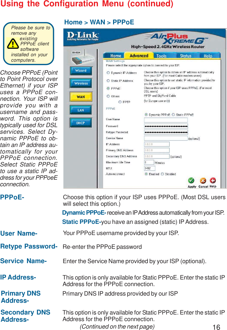 16Using the Configuration Menu (continued)Home &gt; WAN &gt; PPPoEIP Address- This option is only available for Static PPPoE. Enter the static IPAddress for the PPPoE connection. (Continued on the next page)User Name- Your PPPoE username provided by your ISP.Service Name- Enter the Service Name provided by your ISP (optional).Retype Password- Re-enter the PPPoE passwordPPPoE-Static PPPoE-you have an assigned (static) IP Address.Choose this option if your ISP uses PPPoE. (Most DSL userswill select this option.)Dynamic PPPoE- receive an IP Address automatically from your ISP.Primary DNSAddress- Primary DNS IP address provided by our ISPSecondary DNSAddress- This option is only available for Static PPPoE. Enter the static IPAddress for the PPPoE connection.Choose PPPoE (Pointto Point Protocol overEthernet) if your ISPuses a PPPoE con-nection. Your ISP willprovide you with ausername and pass-word. This option istypically used for DSLservices. Select Dy-namic PPPoE to ob-tain an IP address au-tomatically for yourPPPoE connection.Select Static PPPoEto use a static IP ad-dress for your PPPoeEconnection.Please be sure toremove anyexistingPPPoE clientsoftwareinstalled on yourcomputers. 