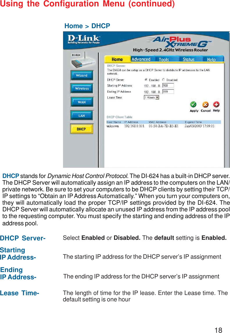 18Using the Configuration Menu (continued)Home &gt; DHCPDHCP stands for Dynamic Host Control Protocol. The DI-624 has a built-in DHCP server.The DHCP Server will automatically assign an IP address to the computers on the LAN/private network. Be sure to set your computers to be DHCP clients by setting their TCP/IP settings to “Obtain an IP Address Automatically.” When you turn your computers on,they will automatically load the proper TCP/IP settings provided by the DI-624. TheDHCP Server will automatically allocate an unused IP address from the IP address poolto the requesting computer. You must specify the starting and ending address of the IPaddress pool.DHCP Server- Select Enabled or Disabled. The default setting is Enabled.StartingIP Address- The starting IP address for the DHCP server’s IP assignmentEndingIP Address- The ending IP address for the DHCP server’s IP assignmentLease Time- The length of time for the IP lease. Enter the Lease time. Thedefault setting is one hourDI-754