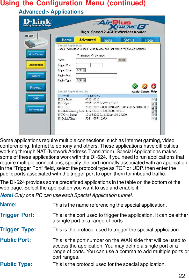22Using the Configuration Menu (continued)Advanced &gt; ApplicationsSome applications require multiple connections, such as Internet gaming, videoconferencing, Internet telephony and others. These applications have difficultiesworking through NAT (Network Address Translation). Special Applications makessome of these applications work with the DI-624. If you need to run applications thatrequire multiple connections, specify the port normally associated with an applicationin the “Trigger Port” field, select the protocol type as TCP or UDP, then enter thepublic ports associated with the trigger port to open them for inbound traffic.The DI-624 provides some predefined applications in the table on the bottom of theweb page. Select the application you want to use and enable it.Note! Only one PC can use each Special Application tunnel.Name: This is the name referencing the special application.Trigger Port: This is the port used to trigger the application. It can be eithera single port or a range of ports.Trigger Type: This is the protocol used to trigger the special application.Public Port: This is the port number on the WAN side that will be used toaccess the application. You may define a single port or arange of ports. You can use a comma to add multiple ports orport ranges.Public Type: This is the protocol used for the special application.