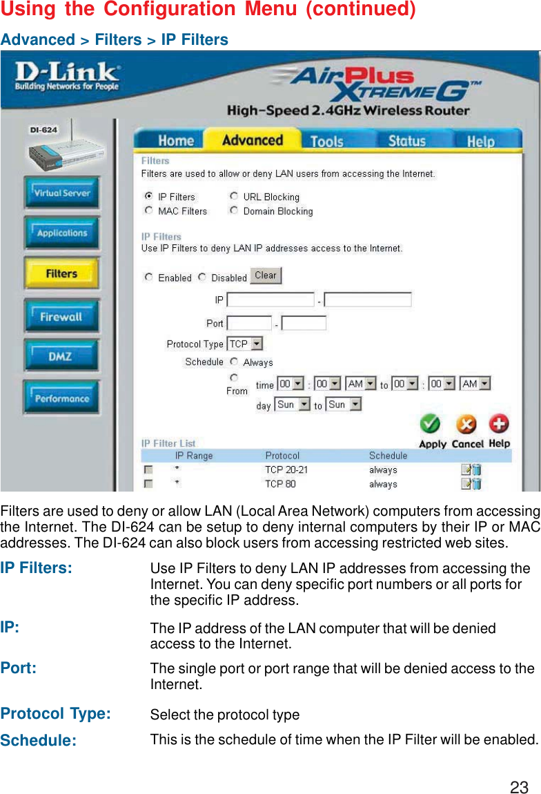 23Using the Configuration Menu (continued)Advanced &gt; Filters &gt; IP FiltersFilters are used to deny or allow LAN (Local Area Network) computers from accessingthe Internet. The DI-624 can be setup to deny internal computers by their IP or MACaddresses. The DI-624 can also block users from accessing restricted web sites.This is the schedule of time when the IP Filter will be enabled.Schedule:Select the protocol typeProtocol Type:Use IP Filters to deny LAN IP addresses from accessing theInternet. You can deny specific port numbers or all ports forthe specific IP address.IP Filters:The single port or port range that will be denied access to theInternet.Port:The IP address of the LAN computer that will be deniedaccess to the Internet.IP: