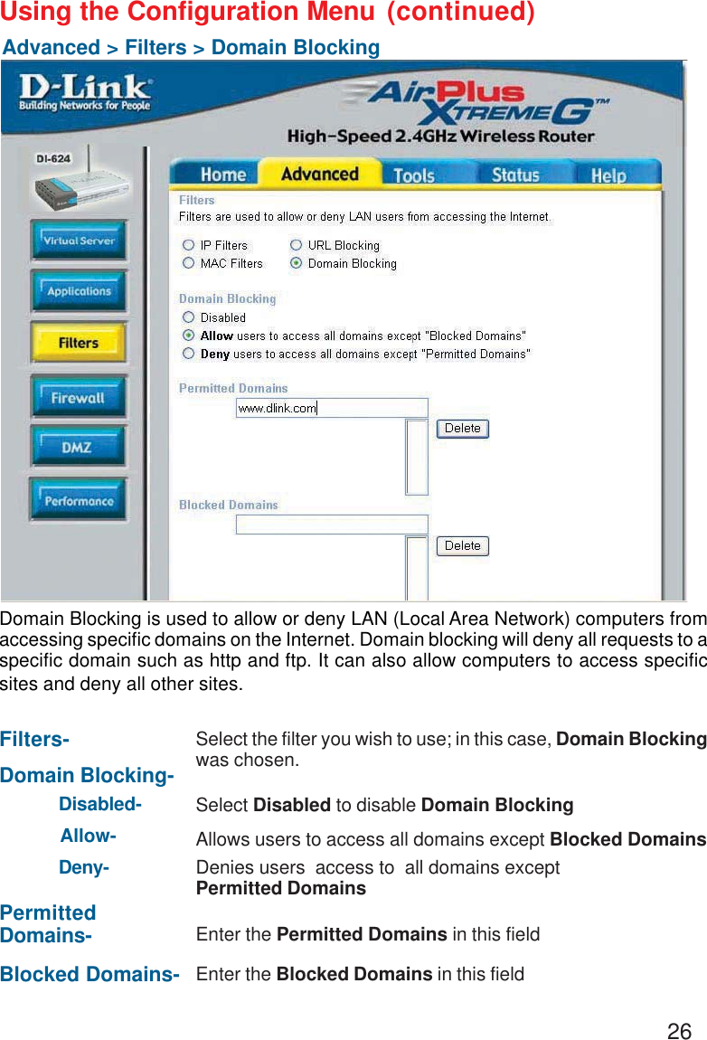 26Using the Configuration MenuAdvanced &gt; Filters &gt; Domain BlockingFilters-Domain Blocking-Blocked Domains-PermittedDomains-Domain Blocking is used to allow or deny LAN (Local Area Network) computers fromaccessing specific domains on the Internet. Domain blocking will deny all requests to aspecific domain such as http and ftp. It can also allow computers to access specificsites and deny all other sites.Select the filter you wish to use; in this case, Domain Blockingwas chosen.Disabled-Allow-Deny-Enter the Permitted Domains in this fieldEnter the Blocked Domains in this fieldSelect Disabled to disable Domain BlockingAllows users to access all domains except Blocked DomainsDenies users  access to  all domains exceptPermitted Domains(continued)