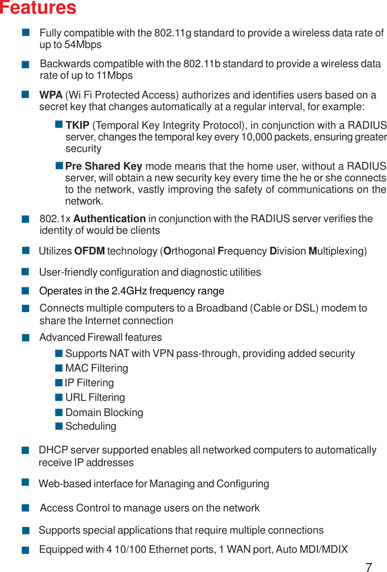 7FeaturesWPA (Wi Fi Protected Access) authorizes and identifies users based on asecret key that changes automatically at a regular interval, for example:802.1x Authentication in conjunction with the RADIUS server verifies theidentity of would be clients!!!TKIP (Temporal Key Integrity Protocol), in conjunction with a RADIUSserver, changes the temporal key every 10,000 packets, ensuring greatersecurityPre Shared Key mode means that the home user, without a RADIUSserver, will obtain a new security key every time the he or she connectsto the network, vastly improving the safety of communications on thenetwork.!Backwards compatible with the 802.11b standard to provide a wireless datarate of up to 11Mbps!Fully compatible with the 802.11g standard to provide a wireless data rate ofup to 54Mbps!!Utilizes OFDM technology (Orthogonal Frequency Division Multiplexing)!User-friendly configuration and diagnostic utilitiesOperates in the 2.4GHz frequency range!!Connects multiple computers to a Broadband (Cable or DSL) modem toshare the Internet connection!IP Filtering!Advanced Firewall features!DHCP server supported enables all networked computers to automaticallyreceive IP addresses!Web-based interface for Managing and ConfiguringAccess Control to manage users on the network!!Supports special applications that require multiple connections!Equipped with 4 10/100 Ethernet ports, 1 WAN port, Auto MDI/MDIX!URL Filtering!Domain Blocking!Scheduling!Supports NAT with VPN pass-through, providing added security!MAC Filtering