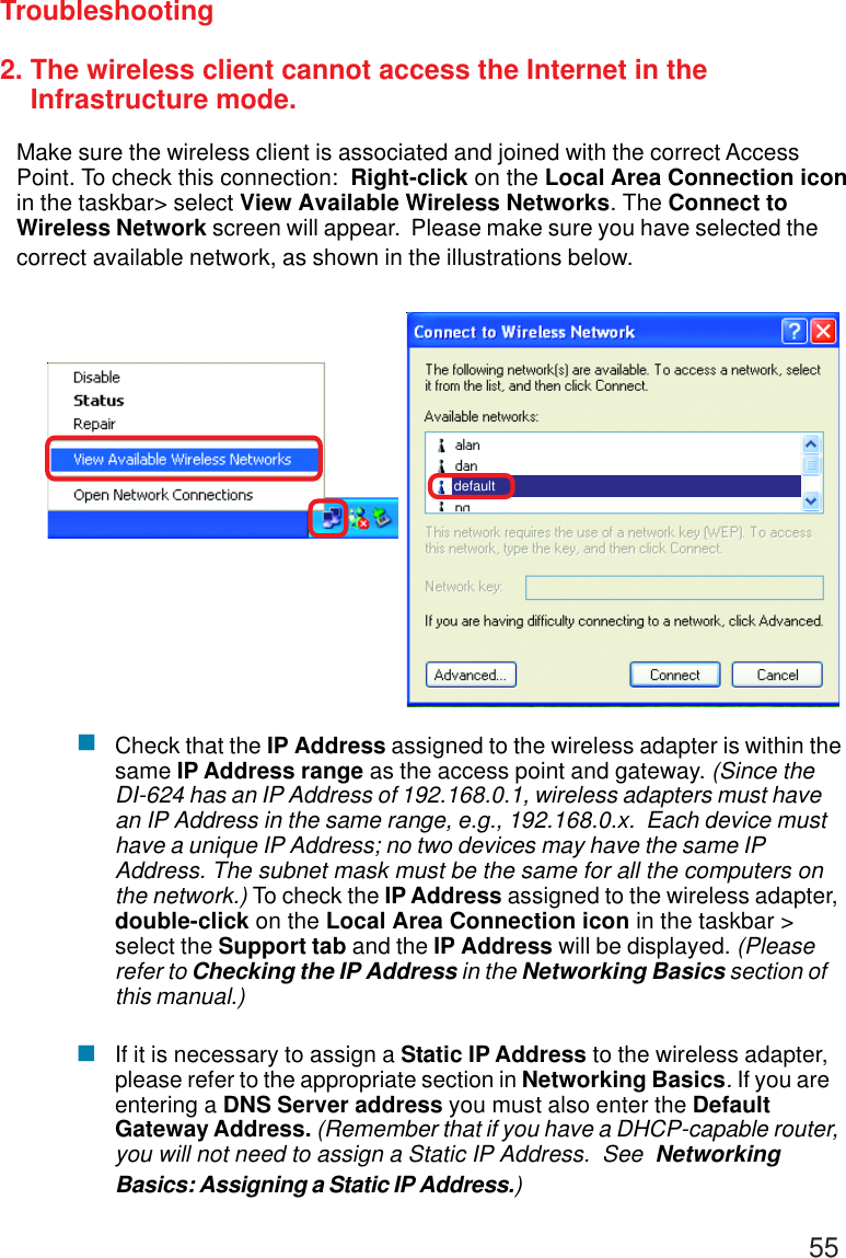 552. The wireless client cannot access the Internet in the    Infrastructure mode.Make sure the wireless client is associated and joined with the correct AccessPoint. To check this connection:  Right-click on the Local Area Connection iconin the taskbar&gt; select View Available Wireless Networks. The Connect toWireless Network screen will appear.  Please make sure you have selected thecorrect available network, as shown in the illustrations below.TroubleshootingCheck that the IP Address assigned to the wireless adapter is within thesame IP Address range as the access point and gateway. (Since theDI-624 has an IP Address of 192.168.0.1, wireless adapters must havean IP Address in the same range, e.g., 192.168.0.x.  Each device musthave a unique IP Address; no two devices may have the same IPAddress. The subnet mask must be the same for all the computers onthe network.) To check the IP Address assigned to the wireless adapter,double-click on the Local Area Connection icon in the taskbar &gt;select the Support tab and the IP Address will be displayed. (Pleaserefer to Checking the IP Address in the Networking Basics section ofthis manual.)If it is necessary to assign a Static IP Address to the wireless adapter,please refer to the appropriate section in Networking Basics. If you areentering a DNS Server address you must also enter the DefaultGateway Address. (Remember that if you have a DHCP-capable router,you will not need to assign a Static IP Address.  See  NetworkingBasics: Assigning a Static IP Address.)default!!