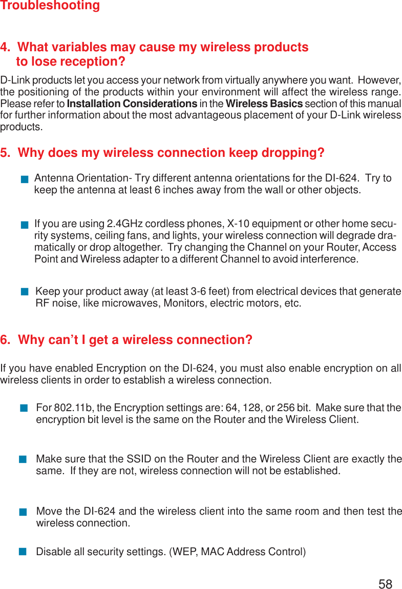 58Troubleshooting4.  What variables may cause my wireless products     to lose reception?D-Link products let you access your network from virtually anywhere you want.  However,the positioning of the products within your environment will affect the wireless range.Please refer to Installation Considerations in the Wireless Basics section of this manualfor further information about the most advantageous placement of your D-Link wirelessproducts.5.  Why does my wireless connection keep dropping?6.  Why can’t I get a wireless connection?If you have enabled Encryption on the DI-624, you must also enable encryption on allwireless clients in order to establish a wireless connection.Make sure that the SSID on the Router and the Wireless Client are exactly thesame.  If they are not, wireless connection will not be established.For 802.11b, the Encryption settings are: 64, 128, or 256 bit.  Make sure that theencryption bit level is the same on the Router and the Wireless Client.!!Move the DI-624 and the wireless client into the same room and then test thewireless connection.!Disable all security settings. (WEP, MAC Address Control)!Antenna Orientation- Try different antenna orientations for the DI-624.  Try tokeep the antenna at least 6 inches away from the wall or other objects.!If you are using 2.4GHz cordless phones, X-10 equipment or other home secu-rity systems, ceiling fans, and lights, your wireless connection will degrade dra-matically or drop altogether.  Try changing the Channel on your Router, AccessPoint and Wireless adapter to a different Channel to avoid interference.!Keep your product away (at least 3-6 feet) from electrical devices that generateRF noise, like microwaves, Monitors, electric motors, etc.!
