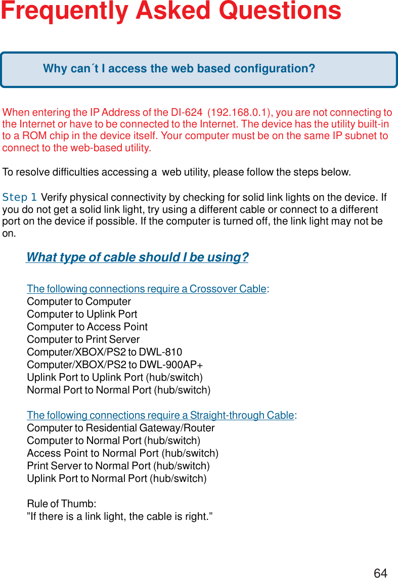64Frequently Asked QuestionsWhen entering the IP Address of the DI-624  (192.168.0.1), you are not connecting tothe Internet or have to be connected to the Internet. The device has the utility built-into a ROM chip in the device itself. Your computer must be on the same IP subnet toconnect to the web-based utility.To resolve difficulties accessing a  web utility, please follow the steps below.Step 1     Verify physical connectivity by checking for solid link lights on the device. Ifyou do not get a solid link light, try using a different cable or connect to a differentport on the device if possible. If the computer is turned off, the link light may not beon.The following connections require a Crossover Cable:Computer to ComputerComputer to Uplink PortComputer to Access PointComputer to Print ServerComputer/XBOX/PS2 to DWL-810Computer/XBOX/PS2 to DWL-900AP+Uplink Port to Uplink Port (hub/switch)Normal Port to Normal Port (hub/switch)The following connections require a Straight-through Cable:Computer to Residential Gateway/RouterComputer to Normal Port (hub/switch)Access Point to Normal Port (hub/switch)Print Server to Normal Port (hub/switch)Uplink Port to Normal Port (hub/switch)Rule of Thumb:”If there is a link light, the cable is right.”What type of cable should I be using?Why can´t I access the web based configuration?