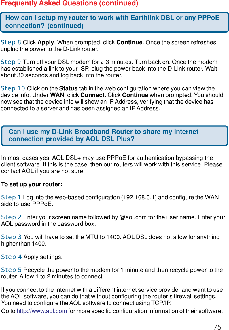 75Step 8 Click Apply. When prompted, click Continue. Once the screen refreshes,unplug the power to the D-Link router.Step 9 Turn off your DSL modem for 2-3 minutes. Turn back on. Once the modemhas established a link to your ISP, plug the power back into the D-Link router. Waitabout 30 seconds and log back into the router.Step 10 Click on the Status tab in the web configuration where you can view thedevice info. Under WAN, click Connect. Click Continue when prompted. You shouldnow see that the device info will show an IP Address, verifying that the device hasconnected to a server and has been assigned an IP Address.How can I setup my router to work with Earthlink DSL or any PPPoEconnection? (continued)Frequently Asked Questions (continued)Can I use my D-Link Broadband Router to share my Internetconnection provided by AOL DSL Plus?In most cases yes. AOL DSL+ may use PPPoE for authentication bypassing theclient software. If this is the case, then our routers will work with this service. Pleasecontact AOL if you are not sure.To set up your router:Step 1 Log into the web-based configuration (192.168.0.1) and configure the WANside to use PPPoE.Step 2 Enter your screen name followed by @aol.com for the user name. Enter yourAOL password in the password box.Step 3 You will have to set the MTU to 1400. AOL DSL does not allow for anythinghigher than 1400.Step 4 Apply settings.Step 5 Recycle the power to the modem for 1 minute and then recycle power to therouter. Allow 1 to 2 minutes to connect.If you connect to the Internet with a different internet service provider and want to usethe AOL software, you can do that without configuring the router’s firewall settings.You need to configure the AOL software to connect using TCP/IP.Go to http://www.aol.com for more specific configuration information of their software.