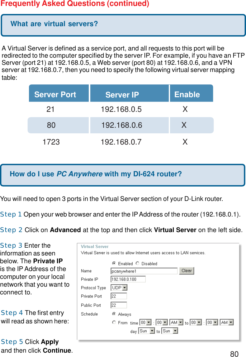 80Frequently Asked Questions (continued)What are virtual servers?A Virtual Server is defined as a service port, and all requests to this port will beredirected to the computer specified by the server IP. For example, if you have an FTPServer (port 21) at 192.168.0.5, a Web server (port 80) at 192.168.0.6, and a VPNserver at 192.168.0.7, then you need to specify the following virtual server mappingtable:Server Port Server IP Enable  21       192.168.0.5 X80     192.168.0.6          X1723       192.168.0.7 XHow do I use PC Anywhere with my DI-624 router?You will need to open 3 ports in the Virtual Server section of your D-Link router.Step 1 Open your web browser and enter the IP Address of the router (192.168.0.1).Step 2 Click on Advanced at the top and then click Virtual Server on the left side.Step 3 Enter theinformation as seenbelow. The Private IPis the IP Address of thecomputer on your localnetwork that you want toconnect to.Step 4 The first entrywill read as shown here:Step 5 Click Applyand then click Continue.