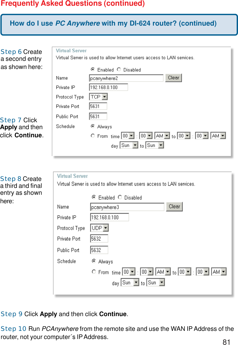 81How do I use PC Anywhere with my DI-624 router? (continued)Frequently Asked Questions (continued)Step 6 Createa second entryas shown here:Step 7 ClickApply and thenclick Continue.Step 8 Createa third and finalentry as shownhere:Step 9 Click Apply and then click Continue.Step 10 Run PCAnywhere from the remote site and use the WAN IP Address of therouter, not your computer´s IP Address.