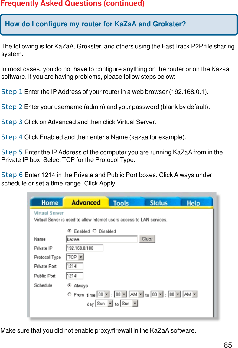 85Frequently Asked Questions (continued)How do I configure my router for KaZaA and Grokster?The following is for KaZaA, Grokster, and others using the FastTrack P2P file sharingsystem.In most cases, you do not have to configure anything on the router or on the Kazaasoftware. If you are having problems, please follow steps below:Step 1 Enter the IP Address of your router in a web browser (192.168.0.1).Step 2 Enter your username (admin) and your password (blank by default).Step 3 Click on Advanced and then click Virtual Server.Step 4 Click Enabled and then enter a Name (kazaa for example).Step 5 Enter the IP Address of the computer you are running KaZaA from in thePrivate IP box. Select TCP for the Protocol Type.Step 6 Enter 1214 in the Private and Public Port boxes. Click Always underschedule or set a time range. Click Apply.Make sure that you did not enable proxy/firewall in the KaZaA software.