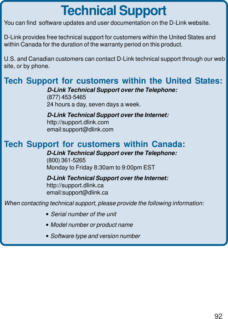 92You can find  software updates and user documentation on the D-Link website.D-Link provides free technical support for customers within the United States andwithin Canada for the duration of the warranty period on this product.U.S. and Canadian customers can contact D-Link technical support through our website, or by phone.Tech Support for customers within the United States:D-Link Technical Support over the Telephone:(877) 453-546524 hours a day, seven days a week.D-Link Technical Support over the Internet:http://support.dlink.comemail:support@dlink.comTech Support for customers within Canada:D-Link Technical Support over the Telephone:(800) 361-5265Monday to Friday 8:30am to 9:00pm ESTD-Link Technical Support over the Internet:http://support.dlink.caemail:support@dlink.caWhen contacting technical support, please provide the following information:• Serial number of the unit• Model number or product name• Software type and version numberTechnical Support