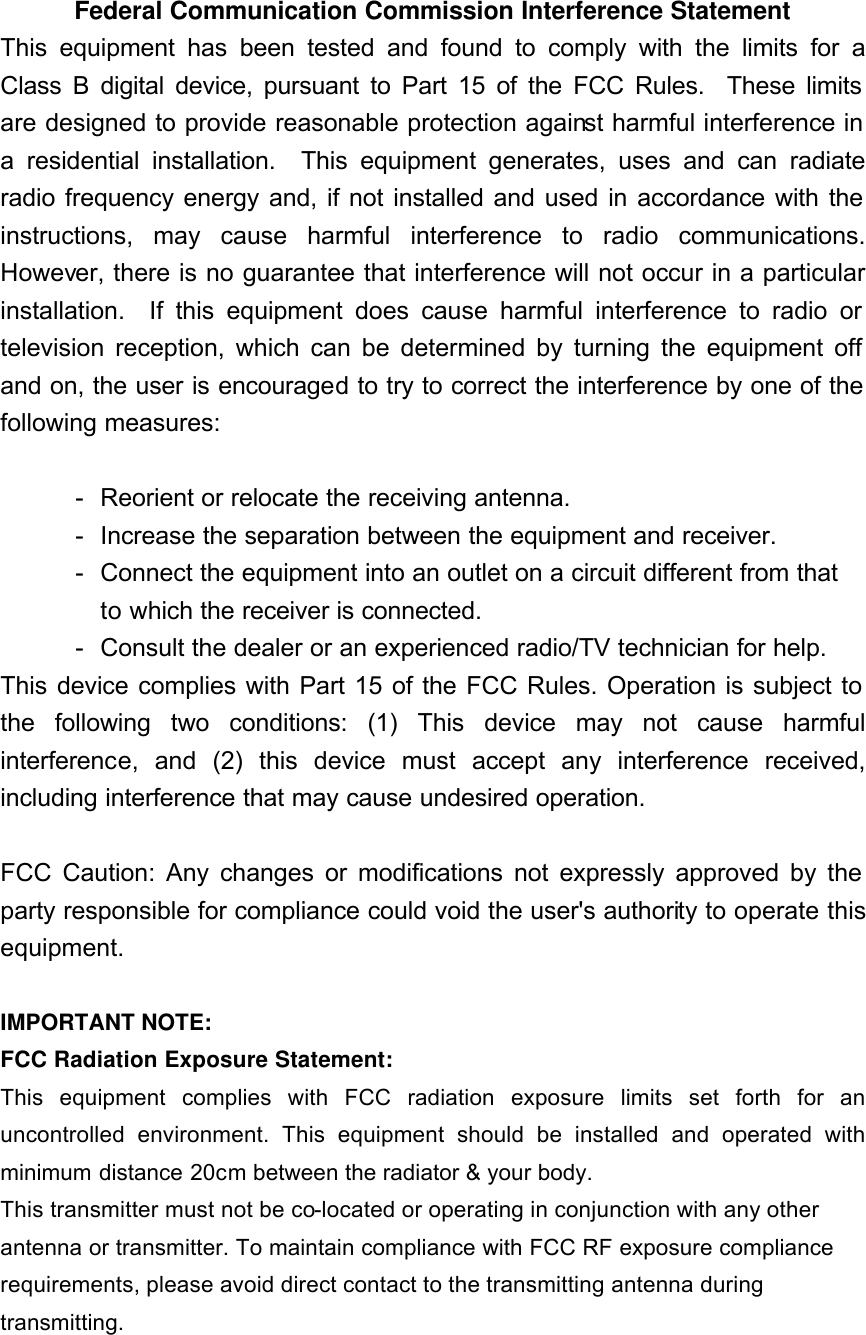 Federal Communication Commission Interference Statement This equipment has been tested and found to comply with the limits for a Class B digital device, pursuant to Part 15 of the FCC Rules.  These limits are designed to provide reasonable protection against harmful interference in a residential installation.  This equipment generates, uses and can radiate radio frequency energy and, if not installed and used in accordance with the instructions, may cause harmful interference to radio communications.  However, there is no guarantee that interference will not occur in a particular installation.  If this equipment does cause harmful interference to radio or television reception, which can be determined by turning the equipment off and on, the user is encouraged to try to correct the interference by one of the following measures:  - Reorient or relocate the receiving antenna. - Increase the separation between the equipment and receiver. - Connect the equipment into an outlet on a circuit different from that to which the receiver is connected. - Consult the dealer or an experienced radio/TV technician for help. This device complies with Part 15 of the FCC Rules. Operation is subject to the following two conditions: (1) This device may not cause harmful interference, and (2) this device must accept any interference received, including interference that may cause undesired operation.  FCC Caution: Any changes or modifications not expressly approved by the party responsible for compliance could void the user&apos;s authority to operate this equipment.  IMPORTANT NOTE: FCC Radiation Exposure Statement: This equipment complies with FCC radiation exposure limits set forth for an uncontrolled environment. This equipment should be installed and operated with minimum distance 20cm between the radiator &amp; your body. This transmitter must not be co-located or operating in conjunction with any other antenna or transmitter. To maintain compliance with FCC RF exposure compliance requirements, please avoid direct contact to the transmitting antenna during transmitting.  