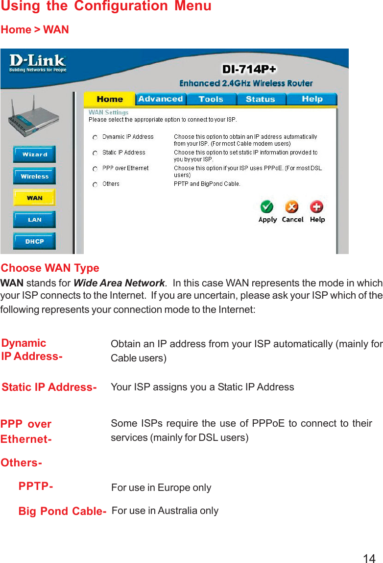 14Using the Configuration MenuHome &gt; WANChoose WAN TypeWAN stands for Wide Area Network.  In this case WAN represents the mode in whichyour ISP connects to the Internet.  If you are uncertain, please ask your ISP which of thefollowing represents your connection mode to the Internet:Static IP Address- Your ISP assigns you a Static IP AddressDynamicIP Address-Obtain an IP address from your ISP automatically (mainly forCable users)Others-For use in Europe onlyFor use in Australia onlyPPTP-Big Pond Cable-PPP overEthernet-Some ISPs require the use of PPPoE to connect to theirservices (mainly for DSL users)