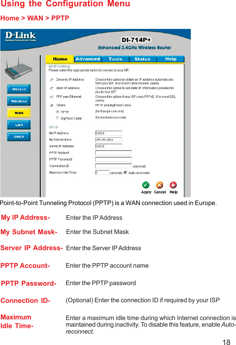 18Using the Configuration MenuHome &gt; WAN &gt; PPTPPPTP Password- Enter the PPTP passwordPPTP Account- Enter the PPTP account nameMy Subnet Mask- Enter the Subnet MaskConnection ID- (Optional) Enter the connection ID if required by your ISPMaximumIdle Time-Enter a maximum idle time during which Internet connection ismaintained during inactivity. To disable this feature, enable Auto-reconnect.My IP Address- Enter the IP AddressServer IP Address- Enter the Server IP AddressPoint-to-Point Tunneling Protocol (PPTP) is a WAN connection used in Europe.