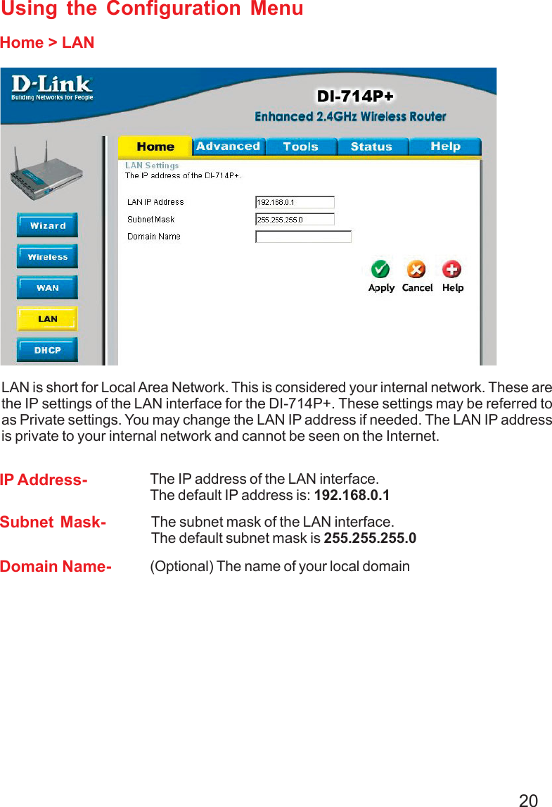 20Home &gt; LANUsing the Configuration MenuLAN is short for Local Area Network. This is considered your internal network. These arethe IP settings of the LAN interface for the DI-714P+. These settings may be referred toas Private settings. You may change the LAN IP address if needed. The LAN IP addressis private to your internal network and cannot be seen on the Internet.Domain Name- (Optional) The name of your local domainSubnet Mask- The subnet mask of the LAN interface.The default subnet mask is 255.255.255.0IP Address- The IP address of the LAN interface.The default IP address is: 192.168.0.1