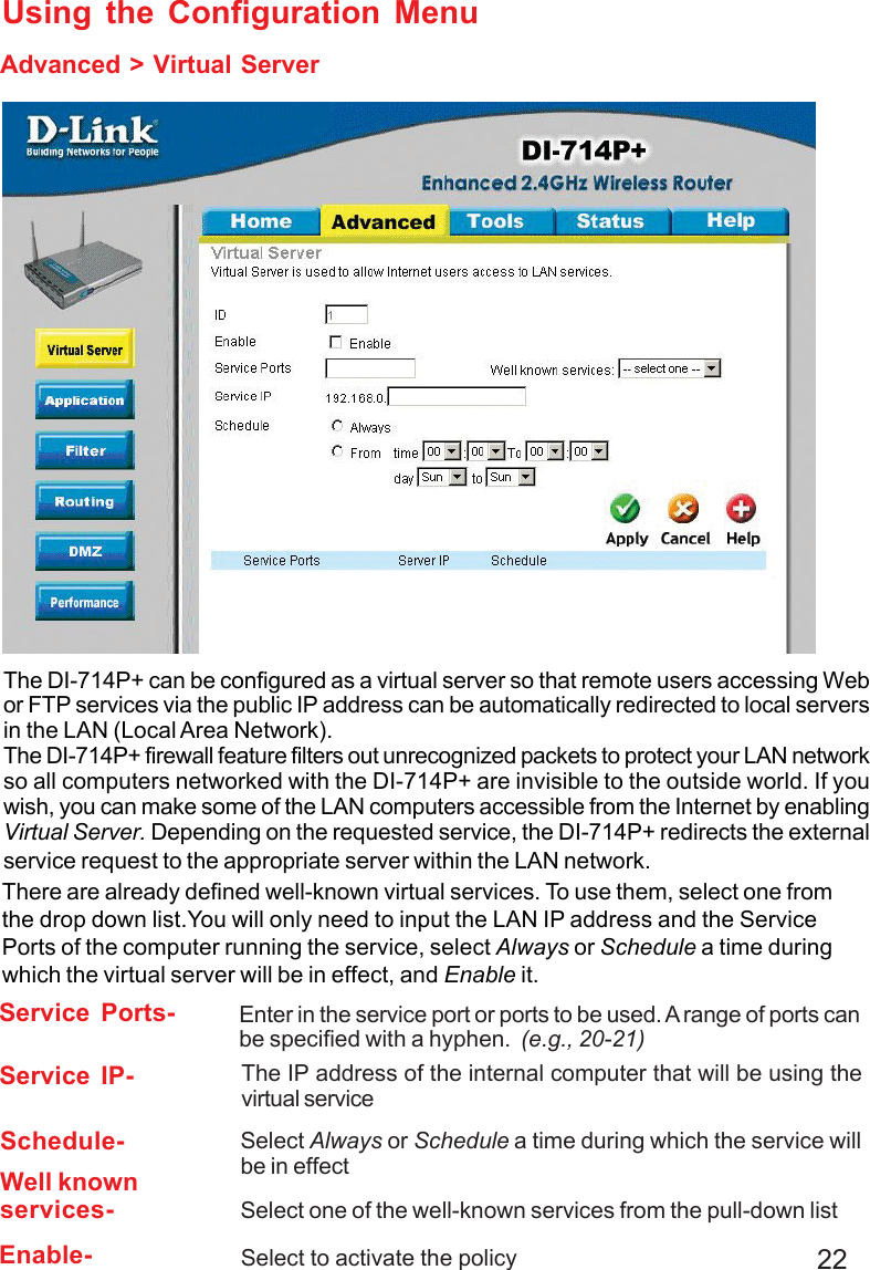 22Advanced &gt; Virtual ServerUsing the Configuration MenuThe DI-714P+ can be configured as a virtual server so that remote users accessing Webor FTP services via the public IP address can be automatically redirected to local serversin the LAN (Local Area Network).The DI-714P+ firewall feature filters out unrecognized packets to protect your LAN networkso all computers networked with the DI-714P+ are invisible to the outside world. If youwish, you can make some of the LAN computers accessible from the Internet by enablingVirtual Server. Depending on the requested service, the DI-714P+ redirects the externalservice request to the appropriate server within the LAN network.There are already defined well-known virtual services. To use them, select one fromthe drop down list.You will only need to input the LAN IP address and the ServicePorts of the computer running the service, select Always or Schedule a time duringwhich the virtual server will be in effect, and Enable it.Service Ports- Enter in the service port or ports to be used. A range of ports canbe specified with a hyphen.  (e.g., 20-21)Service IP- The IP address of the internal computer that will be using thevirtual serviceEnable- Select to activate the policySchedule- Select Always or Schedule a time during which the service willbe in effectWell knownservices- Select one of the well-known services from the pull-down list