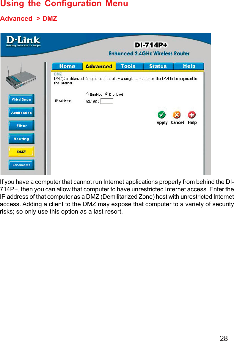28Using the Configuration MenuAdvanced  &gt; DMZIf you have a computer that cannot run Internet applications properly from behind the DI-714P+, then you can allow that computer to have unrestricted Internet access. Enter theIP address of that computer as a DMZ (Demilitarized Zone) host with unrestricted Internetaccess. Adding a client to the DMZ may expose that computer to a variety of securityrisks; so only use this option as a last resort.