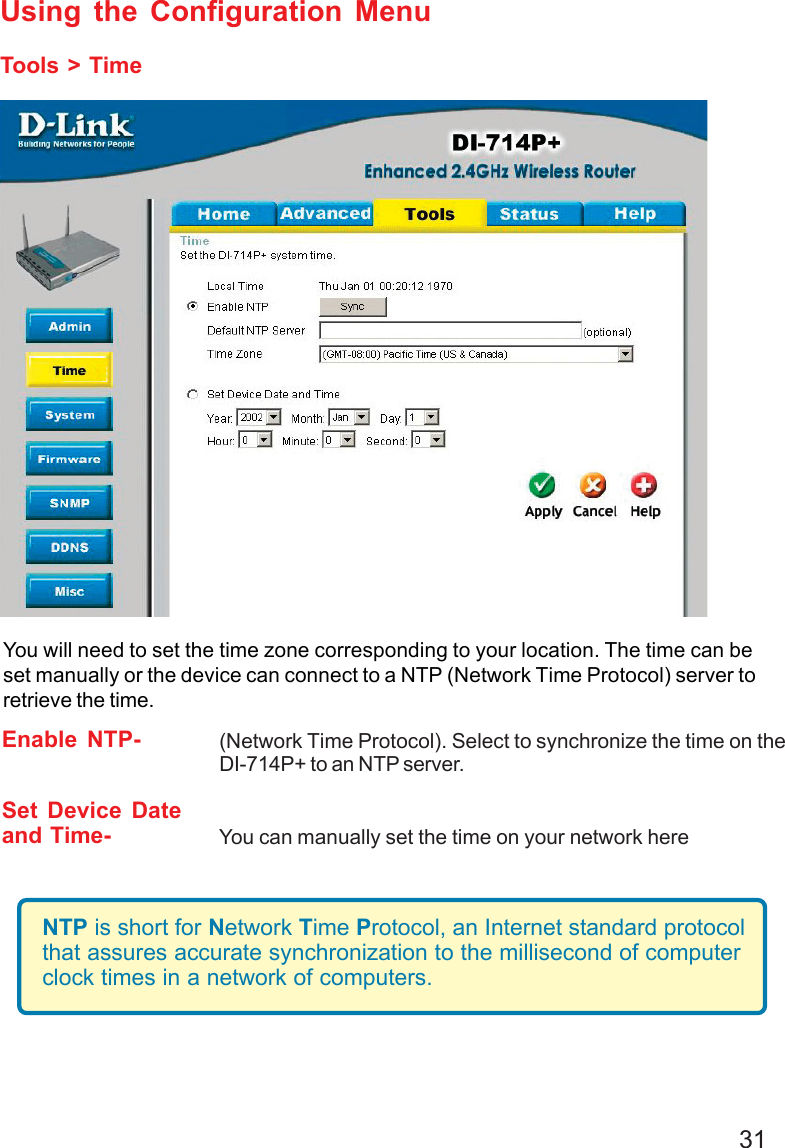 31Using the Configuration MenuTools &gt; TimeEnable NTP- (Network Time Protocol). Select to synchronize the time on theDI-714P+ to an NTP server.Set Device Dateand Time- You can manually set the time on your network hereYou will need to set the time zone corresponding to your location. The time can beset manually or the device can connect to a NTP (Network Time Protocol) server toretrieve the time.NTP is short for Network Time Protocol, an Internet standard protocolthat assures accurate synchronization to the millisecond of computerclock times in a network of computers.