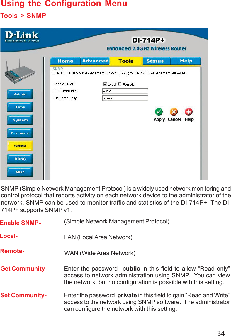34Using the Configuration MenuTools &gt; SNMPEnable SNMP-Get Community-(Simple Network Management Protocol)Enter the password  public in this field to allow “Read only”access to network administration using SNMP.  You can viewthe network, but no configuration is possible wth this setting.Set Community- Enter the password  private in this field to gain “Read and Write”access to the network using SNMP software.  The administratorcan configure the network with this setting.Local-Remote-SNMP (Simple Network Management Protocol) is a widely used network monitoring andcontrol protocol that reports activity on each network device to the administrator of thenetwork. SNMP can be used to monitor traffic and statistics of the DI-714P+. The DI-714P+ supports SNMP v1. WAN (Wide Area Network)LAN (Local Area Network)