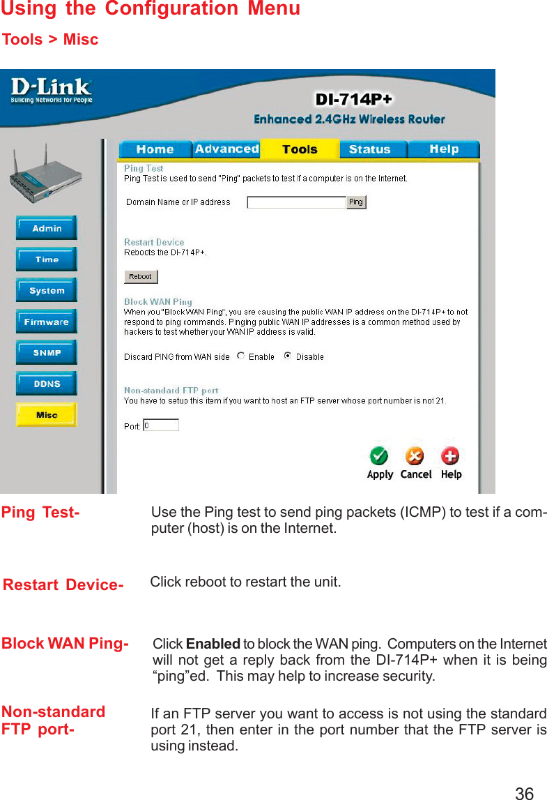 36Using the Configuration MenuTools &gt; MiscPing Test-Block WAN Ping-Non-standardFTP port-Use the Ping test to send ping packets (ICMP) to test if a com-puter (host) is on the Internet.Click Enabled to block the WAN ping.  Computers on the Internetwill not get a reply back from the DI-714P+ when it is being“ping”ed.  This may help to increase security.Restart Device- Click reboot to restart the unit.If an FTP server you want to access is not using the standardport 21, then enter in the port number that the FTP server isusing instead.