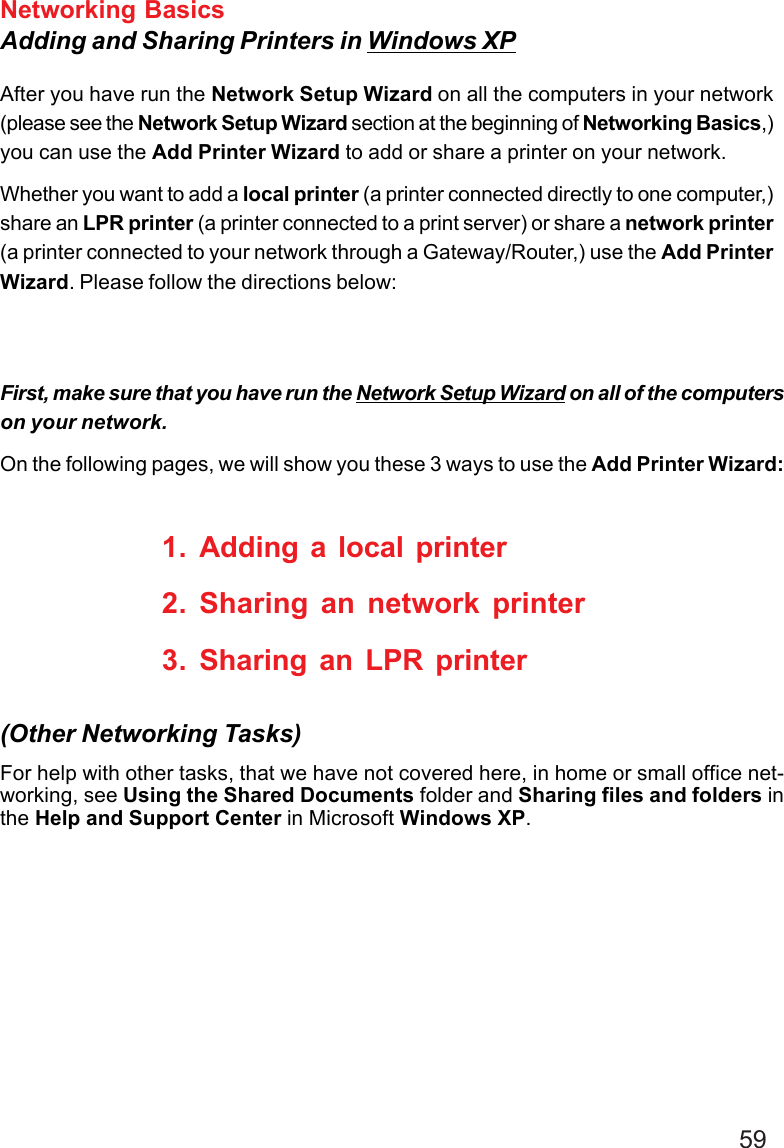 59Networking BasicsAdding and Sharing Printers in Windows XPAfter you have run the Network Setup Wizard on all the computers in your network(please see the Network Setup Wizard section at the beginning of Networking Basics,)you can use the Add Printer Wizard to add or share a printer on your network.Whether you want to add a local printer (a printer connected directly to one computer,)share an LPR printer (a printer connected to a print server) or share a network printer(a printer connected to your network through a Gateway/Router,) use the Add PrinterWizard. Please follow the directions below:First, make sure that you have run the Network Setup Wizard on all of the computerson your network.On the following pages, we will show you these 3 ways to use the Add Printer Wizard:1. Adding a local printer2. Sharing an network printer3. Sharing an LPR printerFor help with other tasks, that we have not covered here, in home or small office net-working, see Using the Shared Documents folder and Sharing files and folders inthe Help and Support Center in Microsoft Windows XP.(Other Networking Tasks)