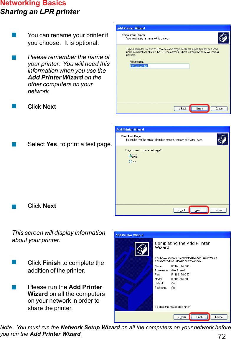 72Networking BasicsSharing an LPR printerNote:  You must run the Network Setup Wizard on all the computers on your network beforeyou run the Add Printer Wizard.Please run the Add PrinterWizard on all the computerson your network in order toshare the printer.Click Finish to complete theaddition of the printer.This screen will display informationabout your printer.Click NextSelect Yes, to print a test page.Click NextPlease remember the name ofyour printer.  You will need thisinformation when you use theAdd Printer Wizard on theother computers on yournetwork.You can rename your printer ifyou choose.  It is optional.!!!!!!!