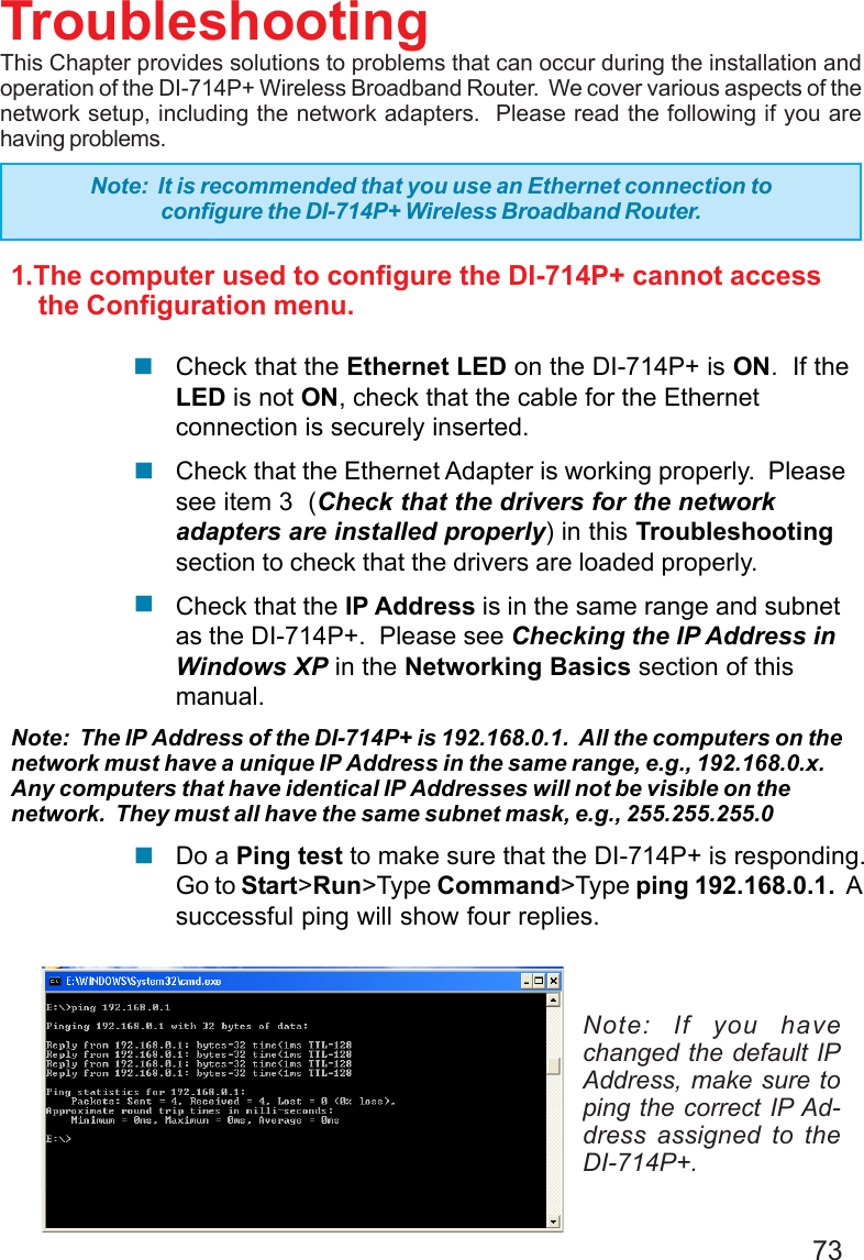 731.The computer used to configure the DI-714P+ cannot access    the Configuration menu.Check that the Ethernet LED on the DI-714P+ is ON.  If theLED is not ON, check that the cable for the Ethernetconnection is securely inserted.Check that the Ethernet Adapter is working properly.  Pleasesee item 3  (Check that the drivers for the networkadapters are installed properly) in this Troubleshootingsection to check that the drivers are loaded properly.Check that the IP Address is in the same range and subnetas the DI-714P+.  Please see Checking the IP Address inWindows XP in the Networking Basics section of thismanual.Note:  The IP Address of the DI-714P+ is 192.168.0.1.  All the computers on thenetwork must have a unique IP Address in the same range, e.g., 192.168.0.x.Any computers that have identical IP Addresses will not be visible on thenetwork.  They must all have the same subnet mask, e.g., 255.255.255.0Do a Ping test to make sure that the DI-714P+ is responding.Go to Start&gt;Run&gt;Type Command&gt;Type ping 192.168.0.1.  Asuccessful ping will show four replies.TroubleshootingThis Chapter provides solutions to problems that can occur during the installation andoperation of the DI-714P+ Wireless Broadband Router.  We cover various aspects of thenetwork setup, including the network adapters.  Please read the following if you arehaving problems.Note: If you havechanged the default IPAddress, make sure toping the correct IP Ad-dress assigned to theDI-714P+.Note:  It is recommended that you use an Ethernet connection toconfigure the DI-714P+ Wireless Broadband Router.!!!!