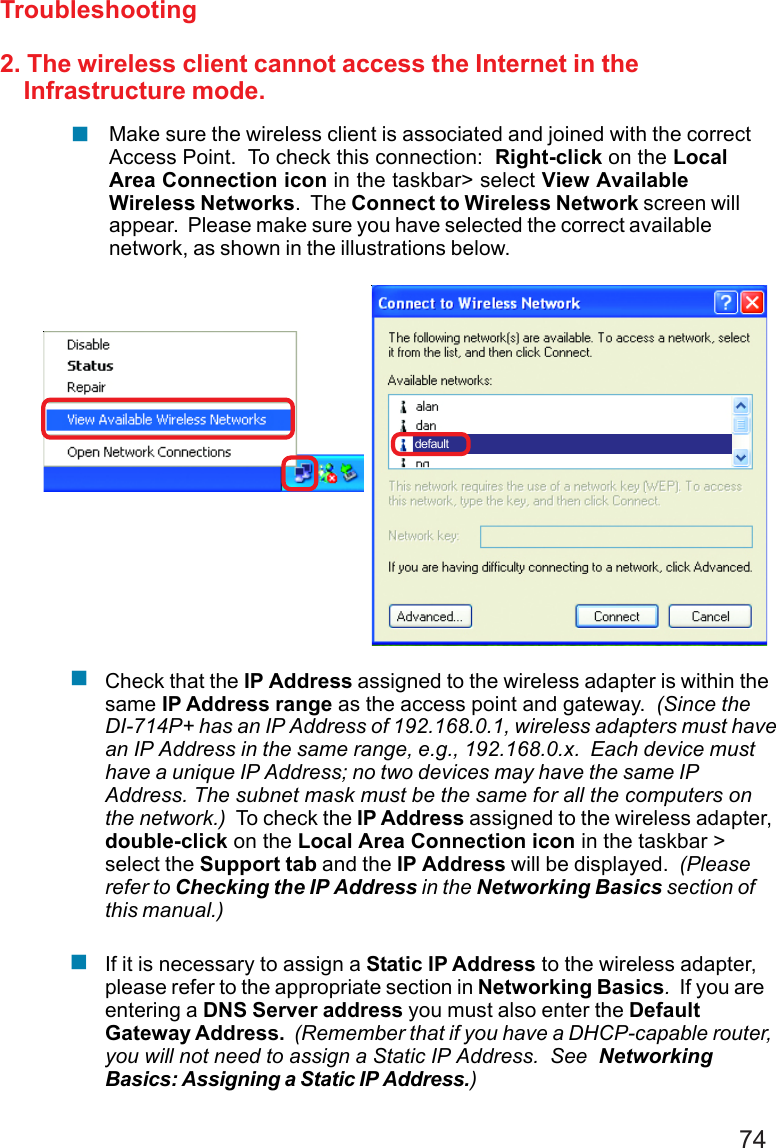 742. The wireless client cannot access the Internet in the    Infrastructure mode.TroubleshootingCheck that the IP Address assigned to the wireless adapter is within thesame IP Address range as the access point and gateway.  (Since theDI-714P+ has an IP Address of 192.168.0.1, wireless adapters must havean IP Address in the same range, e.g., 192.168.0.x.  Each device musthave a unique IP Address; no two devices may have the same IPAddress. The subnet mask must be the same for all the computers onthe network.)  To check the IP Address assigned to the wireless adapter,double-click on the Local Area Connection icon in the taskbar &gt;select the Support tab and the IP Address will be displayed.  (Pleaserefer to Checking the IP Address in the Networking Basics section ofthis manual.)default!!Make sure the wireless client is associated and joined with the correctAccess Point.  To check this connection:  Right-click on the LocalArea Connection icon in the taskbar&gt; select View AvailableWireless Networks.  The Connect to Wireless Network screen willappear.  Please make sure you have selected the correct availablenetwork, as shown in the illustrations below.!If it is necessary to assign a Static IP Address to the wireless adapter,please refer to the appropriate section in Networking Basics.  If you areentering a DNS Server address you must also enter the DefaultGateway Address.  (Remember that if you have a DHCP-capable router,you will not need to assign a Static IP Address.  See  NetworkingBasics: Assigning a Static IP Address.)